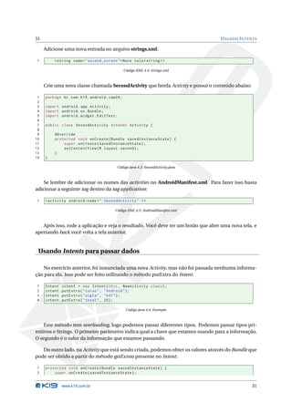 31                                                                                 U SANDO I NTENTS

     Adicione uma nova entrada no arquivo strings.xml:

1         < string name = " second_screen " > Nova tela < string / >

                                                  Código XML 4.4: strings.xml



     Crie uma nova classe chamada SecondActivity que herda Activity e possui o conteúdo abaixo:

 1   package br . com . k19 . android . cap04 ;
 2
 3   import android . app . Activity ;
 4   import android . os . Bundle ;
 5   import android . widget . EditText ;
 6
 7   public class SecondActivity extends Activity {
 8
 9        @Override
10        protected void onCreate ( Bundle savedInstanceState ) {
11            super . onCreate ( savedInstanceState ) ;
12            setContentView ( R . layout . second ) ;
13        }
14   }

                                            Código Java 4.3: SecondActivity.java



    Se lembre de adicionar os nomes das activities no AndroidManifest.xml. Para fazer isso basta
adicionar a seguinte tag dentro da tag application:

1    < activity android:name = " . SecondActivity " / >

                                           Código XML 4.5: AndroidManifest.xml



   Após isso, rode a aplicação e veja o resultado. Você deve ter um botão que abre uma nova tela, e
apertando back você volta a tela anterior.


 Usando Intents para passar dados

   No exercício anterior, foi instanciada uma nova Activity, mas não foi passada nenhuma informa-
ção para ela. Isso pode ser feito utilizando o método putExtra do Intent.

1    Intent intent = new Intent ( this , NewActivity . class ) ;
2    intent . putExtra ( " curso " , " Android " ) ;
3    intent . putExtra ( " sigla " , " k41 " ) ;
4    intent . putExtra ( " total " , 25) ;

                                                   Código Java 4.4: Exemplo



    Este método tem overloading, logo podemos passar diferentes tipos. Podemos passar tipos pri-
mitivos e Strings. O primeiro parâmetro indica qual a chave que estamos usando para a informação.
O segundo é o valor da informação que estamos passando.

   Do outro lado, na Activity que está sendo criada, podemos obter os valores através do Bundle que
pode ser obtido a partir do método getExtras presente no Intent:

1    protected void onCreate ( Bundle savedInstanceState ) {
2        super . onCreate ( savedInstanceState ) ;


             www.k19.com.br                                                                       31
 
