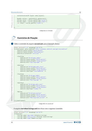 U SANDO I NTENTS                                                                                        32

 3        setContentView ( R . layout . some_layout ) ;
 4
 5       Bundle extras = getIntent () . getExtras () ;
 6       String curso = extras . getString ( " curso " ) ;
 7       String sigla = extras . getString ( " sigla " ) ;
 8       int total = extras . getInt ( " total " ) ;
 9
10       ...
11   }

                                               Código Java 4.5: Exemplo




          Exercícios de Fixação

 4   Edite o conteúdo do arquivo second.xml, para o exemplo abaixo:

 1   <? xml version = " 1.0 " encoding = " utf -8 " ? >
 2   < LinearLayout xmlns:android = " http: // schemas . android . com / apk / res / android "
 3        android:layout_width = " match_parent "
 4        android:layout_height = " match_parent "
 5        android:orientation = " vertical " >
 6
 7       < TextView
 8            android:id = " @ + id / name_label "
 9            android:layout_width = " match_parent "
10            android:layout_height = " wrap_content "
11            android:text = " @string / name " / >
12
13       < EditText
14            android:id = " @ + id / name_edit_text "
15            android:layout_width = " match_parent "
16            android:layout_height = " wrap_content "
17            android:inputType = " textCapWords " / >
18
19       < TextView
20            android:id = " @ + id / age_label "
21            android:layout_width = " match_parent "
22            android:layout_height = " wrap_content "
23            android:text = " @string / age " / >
24
25       < EditText
26            android:id = " @ + id / age_edit_text "
27            android:layout_width = " match_parent "
28            android:layout_height = " wrap_content "
29            android:inputType = " number " / >
30
31       < Button
32            android:id = " @ + id / next_button "
33            android:layout_width = " match_parent "
34            android:layout_height = " wrap_content "
35            android:text = " @string / next_screen " / >
36
37   </ LinearLayout >

                                              Código XML 4.6: second.xml



     O arquivo res/values/strings.xml deve ﬁcar com o seguinte conteúdo:

1    <? xml version = " 1.0 " encoding = " utf -8 " ? >
2    < resources >
3         < string name = " app_name " > Intents </ string >
4         < string name = " next_screen " > Próxima tela </ string >
5         < string name = " name " > Nome </ string >


32                                                                                     www.k19.com.br
 