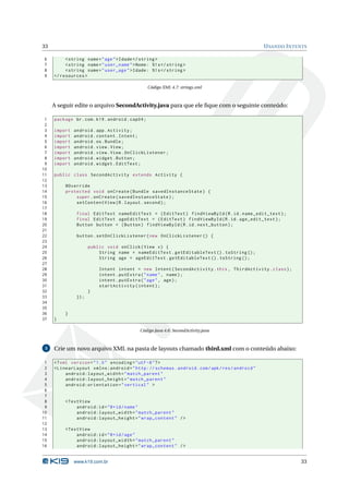 33                                                                                               U SANDO I NTENTS

6         < string name = " age " > Idade </ string >
7         < string name = " user_name " > Nome: %1 s </ string >
8         < string name = " user_age " > Idade: %1 s </ string >
9    </ resources >

                                                  Código XML 4.7: strings.xml



     A seguir edite o arquivo SecondActivity.java para que ele ﬁque com o seguinte conteúdo:

 1   package br . com . k19 . android . cap04 ;
 2
 3   import   android . app . Activity ;
 4   import   android . content . Intent ;
 5   import   android . os . Bundle ;
 6   import   android . view . View ;
 7   import   android . view . View . OnClickListener ;
 8   import   android . widget . Button ;
 9   import   android . widget . EditText ;
10
11   public class SecondActivity extends Activity {
12
13        @Override
14        protected void onCreate ( Bundle savedInstanceState ) {
15            super . onCreate ( savedInstanceState ) ;
16            setContentView ( R . layout . second ) ;
17
18             final EditText nameEditText = ( EditText ) findViewById ( R . id . name_edit_text ) ;
19             final EditText ageEditText = ( EditText ) findViewById ( R . id . age_edit_text ) ;
20             Button button = ( Button ) findViewById ( R . id . next_button ) ;
21
22             button . setOnClickListener ( new OnClickListener () {
23
24                    public void onClick ( View v ) {
25                        String name = nameEditText . getEditableText () . toString () ;
26                        String age = ageEditText . getEditableText () . toString () ;
27
28                        Intent intent = new Intent ( SecondActivity . this , ThirdActivity . class ) ;
29                        intent . putExtra ( " name " , name ) ;
30                        intent . putExtra ( " age " , age ) ;
31                        startActivity ( intent ) ;
32                    }
33             }) ;
34
35
36        }
37   }

                                            Código Java 4.6: SecondActivity.java



 5   Crie um novo arquivo XML na pasta de layouts chamado third.xml com o conteúdo abaixo:

 1   <? xml version = " 1.0 " encoding = " utf -8 " ? >
 2   < LinearLayout xmlns:android = " http: // schemas . android . com / apk / res / android "
 3        android:layout_width = " match_parent "
 4        android:layout_height = " match_parent "
 5        android:orientation = " vertical " >
 6
 7
 8        < TextView
 9             android:id = " @ + id / name "
10             android:layout_width = " match_parent "
11             android:layout_height = " wrap_content " / >
12
13        < TextView
14             android:id = " @ + id / age "
15             android:layout_width = " match_parent "
16             android:layout_height = " wrap_content " / >


              www.k19.com.br                                                                                  33
 