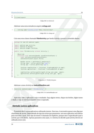 U SANDO I NTENTS                                                                                           34

17
18   </ LinearLayout >

                                                  Código XML 4.8: third.xml



     Adicione uma nova entrada no arquivo strings.xml:

1         < string name = " second_screen " > Nova tela < string / >

                                                  Código XML 4.9: strings.xml



     Crie uma nova classe chamada ThirdActivity que herda Activity e possui o conteúdo abaixo:

 1   package br . com . k19 . android . cap04 ;
 2
 3   import android . app . Activity ;
 4   import android . os . Bundle ;
 5   import android . widget . TextView ;
 6
 7   public class ThirdActivity extends Activity {
 8
 9        @Override
10        protected void onCreate ( Bundle savedInstanceState ) {
11            super . onCreate ( savedInstanceState ) ;
12            setContentView ( R . layout . third ) ;
13
14             Bundle extras = getIntent () . getExtras () ;
15             String name = extras . getString ( " name " ) ;
16             String age = extras . getString ( " age " ) ;
17
18             TextView nameTextView = ( TextView ) findViewById ( R . id . name ) ;
19             TextView ageTextView = ( TextView ) findViewById ( R . id . age ) ;
20
21             nameTextView . setText ( getString ( R . string . user_name , name ) ) ;
22             ageTextView . setText ( getString ( R . string . user_age , age ) ) ;
23        }
24   }

                                            Código Java 4.7: ThirdActivity.java



     Adicione a nova Activity ao AndroidManifest.xml.

1    < activity android:name = " . ThirdActivity " / >

                                          Código XML 4.10: AndroidManifest.xml



    Após isso, rode a aplicação e veja o resultado. Faça alguns testes, clique nos botões, digite nome
e idade, e veja se está funcionando como o esperado.


 Abrindo outros aplicativos

     É possível abrir outros aplicativos utilizando intents. Para isso, é necessário passar uma ﬂag que
chamamos de action. Dependendo do tipo de action que passarmos, um novo aplicativo será aberto
para executar a ação. Este tipo de intent é chamado de implícito, porque não é especiﬁcado qual a
activity que será aberta. Apenas passamos uma ação, e o sistema irá decidir qual activity deverá ser
utilizada nesse caso.

34                                                                                        www.k19.com.br
 