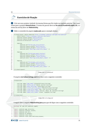 35                                                                                               U SANDO I NTENTS



          Exercícios de Fixação

 6 Crie um novo projeto Android, da mesma forma que foi criado no capítulo anterior. Use como
nome para o projeto IntentActions. O nome do pacote deve ser br.com.k19.android.cap04_02, e o
nome da activity deve ser MainActivity.

 7   Edite o conteúdo do arquivo main.xml, para o exemplo abaixo:

 1   < LinearLayout xmlns:android = " http: // schemas . android . com / apk / res / android "
 2        xmlns:tools = " http: // schemas . android . com / tools "
 3        android:layout_width = " match_parent "
 4        android:layout_height = " match_parent "
 5        android:orientation = " vertical " >
 6
 7        < Button
 8             android:id = " @ + id / view_site_button "
 9             android:layout_width = " match_parent "
10             android:layout_height = " wrap_content "
11             android:text = " @string / view_site_label " / >
12
13        < Button
14             android:id = " @ + id / send_email_button "
15             android:layout_width = " match_parent "
16             android:layout_height = " wrap_content "
17             android:text = " @string / send_email_label " / >
18
19        < Button
20             android:id = " @ + id / make_call_button "
21             android:layout_width = " match_parent "
22             android:layout_height = " wrap_content "
23             android:text = " @string / make_call_label " / >
24
25   </ LinearLayout >

                                                  Código XML 4.11: second.xml



     O arquivo res/values/strings.xml deve ﬁcar com o seguinte conteúdo:

 1   < resources >
 2
 3        < string    name = " app_name " > IntentActions </ string >
 4        < string    name = " hello_world " > Hello world ! </ string >
 5        < string    name = " menu_settings " > Settings </ string >
 6        < string    name = " title_activity_main " > MainActivity </ string >
 7        < string    name = " view_site_label " > Ver site da K19 </ string >
 8        < string    name = " send_email_label " > Enviar email de contato </ string >
 9        < string    name = " make_call_label " > Fazer ligação </ string >
10
11   </ resources >

                                                  Código XML 4.12: strings.xml



     A seguir edite o arquivo MainActivity.java para que ele ﬁque com o seguinte conteúdo:

1    package br . com . k19 . android . cap04 ;
2
3    import   android . app . Activity ;
4    import   android . content . Intent ;
5    import   android . net . Uri ;
6    import   android . os . Bundle ;
7    import   android . view . View ;
8    import   android . view . View . OnClickListener ;


              www.k19.com.br                                                                                  35
 