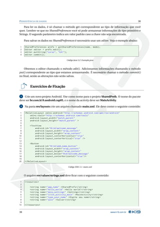 P ERSISTÊNCIA DE DADOS                                                                                  38

    Para ler os dados, é só chamar o método get correspondente ao tipo de informação que você
quer. Lembre-se que no SharedPreferences você só pode armazenar informações de tipo primitivo e
Strings. O segundo parâmetro indica um valor padrão caso a chave não seja encontrada.

     Para salvar os dados no SharedPreferences é necessário usar um editor. Veja o exemplo abaixo:

1    SharedPreferences prefs = getSharedPreferences ( nome , modo ) ;
2    Editor editor = prefs . edit () ;
3    editor . putString ( " curso " , " k41 " ) ;
4    editor . commit () ;

                                              Código Java 5.2: Exemplo.java



   Obtemos o editor chamando o método edit(). Adicionamos informações chamando o método
put() correspondente ao tipo que estamos armazenando. É necessário chamar o método commit()
no ﬁnal, senão as alterações não serão salvas.


          Exercícios de Fixação

 1  Crie um novo projeto Android. Use como nome para o projeto SharedPrefs. O nome do pacote
deve ser br.com.k19.android.cap05, e o nome da activity deve ser MainActivity.

 2   Na pasta res/layouts crie um arquivo chamado main.xml. Ele deve conter o seguinte conteúdo:

 1   < RelativeLayout xmlns:android = " http: // schemas . android . com / apk / res / android "
 2        xmlns:tools = " http: // schemas . android . com / tools "
 3        android:layout_width = " match_parent "
 4        android:layout_height = " match_parent " >
 5
 6       < TextView
 7            android:id = " @ + id / welcome_message "
 8            android:layout_width = " wrap_content "
 9            android:layout_height = " wrap_content "
10            android:layout_centerHorizontal = " true "
11            android:layout_centerVertical = " true " / >
12
13       < Button
14            android:id = " @ + id / add_name_button "
15            android:layout_width = " wrap_content "
16            android:layout_height = " wrap_content "
17            android:layout_below = " @id / welcome_message "
18            android:layout_centerHorizontal = " true " / >
19
20   </ RelativeLayout >

                                               Código XML 5.1: main.xml



     O arquivo res/values/strings.xml deve ﬁcar com o seguinte conteúdo:

 1   < resources >
 2
 3       < string     name = " app_name " > SharedPrefs </ string >
 4       < string     name = " hello_world " > Hello world ! </ string >
 5       < string     name = " menu_settings " > Settings </ string >
 6       < string     name = " title_activity_main " > MainActivity </ string >
 7       < string     name = " type_your_name " > Digite seu nome </ string >
 8       < string     name = " save " > Salvar </ string >
 9
10   </ resources >


38                                                                                     www.k19.com.br
 