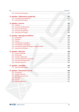 iii                                                                                                                                                                              S UMÁRIO

      12.6 Exercícios de Fixação . . . . . . . . . . . . . . . . . . . . . . . . . . . . . . . . . . . . . . . 113

13 Apêndice - Publicando no Google Play                                                                     117
   13.1 Como gerar um aplicativo . . . . . . . . . . . . . . . . . . . . . . . . . . . . . . . . . . . . 117
   13.2 Exercícios de Fixação . . . . . . . . . . . . . . . . . . . . . . . . . . . . . . . . . . . . . . . 117

14 Apêndice - Sensores                                                                                                                                                                       123
   14.1 O Básico . . . . . . . . . .     .   .   .   .   .   .   .   .   .   .   .   .   .   .   .   .   .   .   .   .   .   .   .   .   .   .   .   .   .   .   .   .   .   .   .   .   .   123
   14.2 Sensores de Movimento            .   .   .   .   .   .   .   .   .   .   .   .   .   .   .   .   .   .   .   .   .   .   .   .   .   .   .   .   .   .   .   .   .   .   .   .   .   125
   14.3 Sensores de Posição . . .        .   .   .   .   .   .   .   .   .   .   .   .   .   .   .   .   .   .   .   .   .   .   .   .   .   .   .   .   .   .   .   .   .   .   .   .   .   128
   14.4 Sensores de Ambiente . .         .   .   .   .   .   .   .   .   .   .   .   .   .   .   .   .   .   .   .   .   .   .   .   .   .   .   .   .   .   .   .   .   .   .   .   .   .   129
   14.5 Exercícios de Fixação . .        .   .   .   .   .   .   .   .   .   .   .   .   .   .   .   .   .   .   .   .   .   .   .   .   .   .   .   .   .   .   .   .   .   .   .   .   .   130

15 Apêndice - Web Apps com WebView                                                                                                                                                           133
   15.1 Introdução . . . . . . . . . . . . . . . . . . . . . .                                   .   .   .   .   .   .   .   .   .   .   .   .   .   .   .   .   .   .   .   .   .   .   .   133
   15.2 Manifest . . . . . . . . . . . . . . . . . . . . . . . .                                 .   .   .   .   .   .   .   .   .   .   .   .   .   .   .   .   .   .   .   .   .   .   .   133
   15.3 Layout . . . . . . . . . . . . . . . . . . . . . . . . .                                 .   .   .   .   .   .   .   .   .   .   .   .   .   .   .   .   .   .   .   .   .   .   .   133
   15.4 Carregando uma página . . . . . . . . . . . . . .                                        .   .   .   .   .   .   .   .   .   .   .   .   .   .   .   .   .   .   .   .   .   .   .   133
   15.5 Controlando a Navegação . . . . . . . . . . . . .                                        .   .   .   .   .   .   .   .   .   .   .   .   .   .   .   .   .   .   .   .   .   .   .   134
   15.6 Associando código JavaScript a código Android                                            .   .   .   .   .   .   .   .   .   .   .   .   .   .   .   .   .   .   .   .   .   .   .   135
   15.7 Exercícios de Fixação . . . . . . . . . . . . . . . .                                    .   .   .   .   .   .   .   .   .   .   .   .   .   .   .   .   .   .   .   .   .   .   .   136

16 Apêndice - Bluetooth                                                                                                                                                                      139
   16.1 Classes utilizadas . . . . . . . .               .   .   .   .   .   .   .   .   .   .   .   .   .   .   .   .   .   .   .   .   .   .   .   .   .   .   .   .   .   .   .   .   .   139
   16.2 Permissões . . . . . . . . . . . .               .   .   .   .   .   .   .   .   .   .   .   .   .   .   .   .   .   .   .   .   .   .   .   .   .   .   .   .   .   .   .   .   .   139
   16.3 Usando o Bluetooth . . . . . . .                 .   .   .   .   .   .   .   .   .   .   .   .   .   .   .   .   .   .   .   .   .   .   .   .   .   .   .   .   .   .   .   .   .   139
   16.4 Listando dispositivos pareados                   .   .   .   .   .   .   .   .   .   .   .   .   .   .   .   .   .   .   .   .   .   .   .   .   .   .   .   .   .   .   .   .   .   140
   16.5 Descobrindo dispositivos . . .                   .   .   .   .   .   .   .   .   .   .   .   .   .   .   .   .   .   .   .   .   .   .   .   .   .   .   .   .   .   .   .   .   .   140
   16.6 Usando conexões . . . . . . . .                  .   .   .   .   .   .   .   .   .   .   .   .   .   .   .   .   .   .   .   .   .   .   .   .   .   .   .   .   .   .   .   .   .   140

17 Apêndice - Animações                                                                                     145
   17.1 Exercícios de Fixação . . . . . . . . . . . . . . . . . . . . . . . . . . . . . . . . . . . . . . . 145

18 Apêndice - Monetizando com Ads                                                                                                                                                            149
   18.1 Introdução . . . . . . . . . . .             .   .   .   .   .   .   .   .   .   .   .   .   .   .   .   .   .   .   .   .   .   .   .   .   .   .   .   .   .   .   .   .   .   .   149
   18.2 Conta de Veículo . . . . . . . .             .   .   .   .   .   .   .   .   .   .   .   .   .   .   .   .   .   .   .   .   .   .   .   .   .   .   .   .   .   .   .   .   .   .   149
   18.3 SDK do serviço de Ad . . . . .               .   .   .   .   .   .   .   .   .   .   .   .   .   .   .   .   .   .   .   .   .   .   .   .   .   .   .   .   .   .   .   .   .   .   149
   18.4 Manifest . . . . . . . . . . . . .           .   .   .   .   .   .   .   .   .   .   .   .   .   .   .   .   .   .   .   .   .   .   .   .   .   .   .   .   .   .   .   .   .   .   150
   18.5 Layout . . . . . . . . . . . . . .           .   .   .   .   .   .   .   .   .   .   .   .   .   .   .   .   .   .   .   .   .   .   .   .   .   .   .   .   .   .   .   .   .   .   151
   18.6 Inicializando o Ad . . . . . . .             .   .   .   .   .   .   .   .   .   .   .   .   .   .   .   .   .   .   .   .   .   .   .   .   .   .   .   .   .   .   .   .   .   .   151




               www.k19.com.br                                                                                                                                                                 iii
 