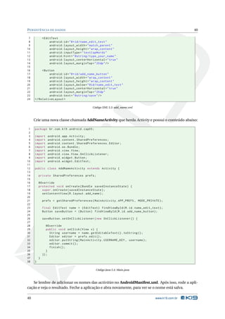 P ERSISTÊNCIA DE DADOS                                                                                40

 7           < EditText
 8                android:id = " @ + id / name_edit_text "
 9                android:layout_width = " match_parent "
10                android:layout_height = " wrap_content "
11                android:inputType = " textCapWords "
12                android:hint = " @string / type_your_name "
13                android:layout_centerHorizontal = " true "
14                android:layout_marginTop = " 20 dp " / >
15
16        < Button
17             android:id = " @ + id / add_name_button "
18             android:layout_width = " wrap_content "
19             android:layout_height = " wrap_content "
20             android:layout_below = " @id / name_edit_text "
21             android:layout_centerHorizontal = " true "
22             android:layout_marginTop = " 20 dp "
23             android:text = " @string / save " / >
24   </ RelativeLayout >

                                             Código XML 5.3: add_name.xml



     Crie uma nova classe chamada AddNameActivity que herda Activity e possui o conteúdo abaixo:

 1   package br . com . k19 . android . cap05 ;
 2
 3   import     android . app . Activity ;
 4   import     android . content . SharedPreferences ;
 5   import     android . content . SharedPreferences . Editor ;
 6   import     android . os . Bundle ;
 7   import     android . view . View ;
 8   import     android . view . View . OnClickListener ;
 9   import     android . widget . Button ;
10   import     android . widget . EditText ;
11
12   public class AddNameActivity extends Activity {
13
14       private SharedPreferences prefs ;
15
16       @Override
17       protected void onCreate ( Bundle savedInstanceState ) {
18         super . onCreate ( savedInstanceState ) ;
19         setContentView ( R . layout . add_name ) ;
20
21           prefs = getSharedPreferences ( MainActivity . APP_PREFS , MODE_PRIVATE ) ;
22
23           final EditText name = ( EditText ) findViewById ( R . id . name_edit_text ) ;
24           Button saveButton = ( Button ) findViewById ( R . id . add_name_button ) ;
25
26           saveButton . setOnClickListener ( new OnClickListener () {
27
28              @Override
29              public void onClick ( View v ) {
30                String username = name . getEditableText () . toString () ;
31                Editor editor = prefs . edit () ;
32                editor . putString ( MainActivity . USERNAME_KEY , username ) ;
33                editor . commit () ;
34                finish () ;
35              }
36           }) ;
37       }
38   }

                                                  Código Java 5.4: Main.java



   Se lembre de adicionar os nomes das activities no AndroidManifest.xml. Após isso, rode a apli-
cação e veja o resultado. Feche a aplicação e abra novamente, para ver se o nome está salva.

40                                                                                   www.k19.com.br
 
