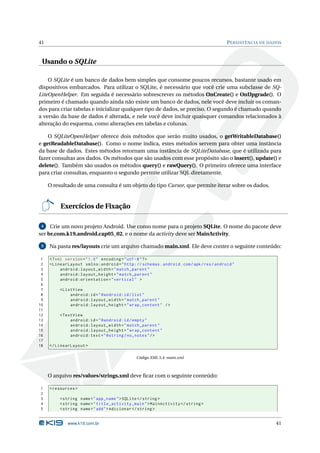 41                                                                                        P ERSISTÊNCIA DE DADOS



 Usando o SQLite

    O SQLite é um banco de dados bem simples que consome poucos recursos, bastante usado em
dispositivos embarcados. Para utilizar o SQLite, é necessário que você crie uma subclasse de SQ-
LiteOpenHelper. Em seguida é necessário sobrescrever os métodos OnCreate() e OnUpgrade(). O
primeiro é chamado quando ainda não existe um banco de dados, nele você deve incluir os coman-
dos para criar tabelas e inicializar qualquer tipo de dados, se preciso. O segundo é chamado quando
a versão da base de dados é alterada, e nele você deve incluir quaisquer comandos relacionados à
alteração do esquema, como alterações em tabelas e colunas.

    O SQLiteOpenHelper oferece dois métodos que serão muito usados, o getWritableDatabase()
e getReadableDatabase(). Como o nome indica, estes métodos servem para obter uma instância
da base de dados. Estes métodos retornam uma instância de SQLiteDatabase, que é utilizada para
fazer consultas aos dados. Os métodos que são usados com esse propósito são o insert(), update() e
delete(). Também são usados os métodos query() e rawQuery(). O primeiro oferece uma interface
para criar consultas, enquanto o segundo permite utilizar SQL diretamente.

     O resultado de uma consulta é um objeto do tipo Cursor, que permite iterar sobre os dados.


          Exercícios de Fixação

 4   Crie um novo projeto Android. Use como nome para o projeto SQLite. O nome do pacote deve
ser br.com.k19.android.cap05_02, e o nome da activity deve ser MainActivity.

 5   Na pasta res/layouts crie um arquivo chamado main.xml. Ele deve conter o seguinte conteúdo:

 1   <? xml version = " 1.0 " encoding = " utf -8 " ? >
 2   < LinearLayout xmlns:android = " http: // schemas . android . com / apk / res / android "
 3        android:layout_width = " match_parent "
 4        android:layout_height = " match_parent "
 5        android:orientation = " vertical " >
 6
 7       < ListView
 8            android:id = " @android:id / list "
 9            android:layout_width = " match_parent "
10            android:layout_height = " wrap_content " / >
11
12       < TextView
13            android:id = " @android:id / empty "
14            android:layout_width = " match_parent "
15            android:layout_height = " wrap_content "
16            android:text = " @string / no_notes " / >
17
18   </ LinearLayout >

                                              Código XML 5.4: main.xml



     O arquivo res/values/strings.xml deve ﬁcar com o seguinte conteúdo:

1    < resources >
2
3        < string name = " app_name " > SQLite </ string >
4        < string name = " title_activity_main " > MainActivity </ string >
5        < string name = " add " > Adicionar </ string >


             www.k19.com.br                                                                                  41
 
