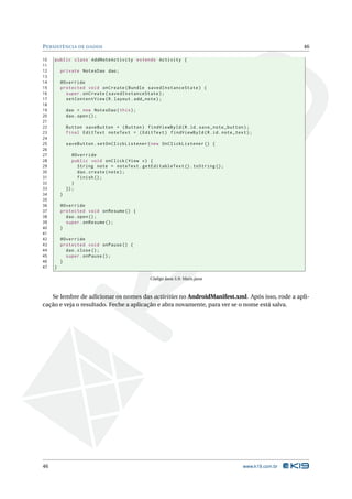 P ERSISTÊNCIA DE DADOS                                                                                46

10   public class AddNoteActivity extends Activity {
11
12       private NotesDao dao ;
13
14       @Override
15       protected void onCreate ( Bundle savedInstanceState ) {
16         super . onCreate ( savedInstanceState ) ;
17         setContentView ( R . layout . add_note ) ;
18
19           dao = new NotesDao ( this ) ;
20           dao . open () ;
21
22           Button saveButton = ( Button ) findViewById ( R . id . save_note_button ) ;
23           final EditText noteText = ( EditText ) findViewById ( R . id . note_text ) ;
24
25           saveButton . setOnClickListener ( new OnClickListener () {
26
27              @Override
28              public void onClick ( View v ) {
29                String note = noteText . getEditableText () . toString () ;
30                dao . create ( note ) ;
31                finish () ;
32              }
33           }) ;
34       }
35
36       @Override
37       protected void onResume () {
38         dao . open () ;
39         super . onResume () ;
40       }
41
42       @Override
43       protected void onPause () {
44         dao . close () ;
45         super . onPause () ;
46       }
47   }

                                               Código Java 5.9: Main.java



   Se lembre de adicionar os nomes das activities no AndroidManifest.xml. Após isso, rode a apli-
cação e veja o resultado. Feche a aplicação e abra novamente, para ver se o nome está salva.




46                                                                                   www.k19.com.br
 