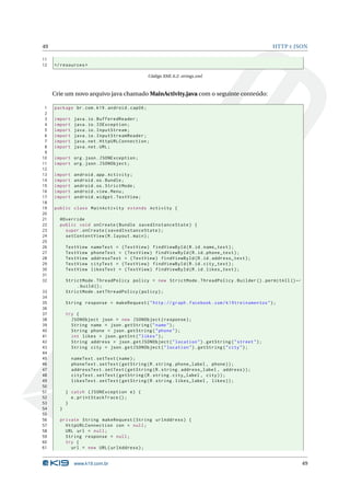 49                                                                                                 HTTP E JSON

11
12   </ resources >

                                                  Código XML 6.2: strings.xml



     Crie um novo arquivo java chamado MainActivity.java com o seguinte conteúdo:

 1   package br . com . k19 . android . cap06 ;
 2
 3   import    java . io . BufferedReader ;
 4   import    java . io . IOException ;
 5   import    java . io . InputStream ;
 6   import    java . io . InputStreamReader ;
 7   import    java . net . HttpURLConnection ;
 8   import    java . net . URL ;
 9
10   import org . json . JSONException ;
11   import org . json . JSONObject ;
12
13   import    android . app . Activity ;
14   import    android . os . Bundle ;
15   import    android . os . StrictMode ;
16   import    android . view . Menu ;
17   import    android . widget . TextView ;
18
19   public class MainActivity extends Activity {
20
21     @Override
22     public void onCreate ( Bundle savedInstanceState ) {
23       super . onCreate ( savedInstanceState ) ;
24       setContentView ( R . layout . main ) ;
25
26         TextView   nameText = ( TextView ) findViewById ( R . id . name_text ) ;
27         TextView   phoneText = ( TextView ) findViewById ( R . id . phone_text ) ;
28         TextView   addressText = ( TextView ) findViewById ( R . id . address_text ) ;
29         TextView   cityText = ( TextView ) findViewById ( R . id . city_text ) ;
30         TextView   likesText = ( TextView ) findViewById ( R . id . likes_text ) ;
31
32         StrictMode . ThreadPolicy policy = new StrictMode . ThreadPolicy . Builder () . permitAll () ←
               . build () ;
33         StrictMode . setThreadPolicy ( policy ) ;
34
35         String response = makeRequest ( " http :// graph . facebook . com / k19treinamentos " ) ;
36
37         try {
38           JSONObject json = new JSONObject ( response ) ;
39           String name = json . getString ( " name " ) ;
40           String phone = json . getString ( " phone " ) ;
41           int likes = json . getInt ( " likes " ) ;
42           String address = json . getJSONObject ( " location " ) . getString ( " street " ) ;
43           String city = json . getJSONObject ( " location " ) . getString ( " city " ) ;
44
45            nameText . setText ( name ) ;
46            phoneText . setText ( getString ( R . string . phone_label , phone ) ) ;
47            addressText . setText ( getString ( R . string . address_label , address ) ) ;
48            cityText . setText ( getString ( R . string . city_label , city ) ) ;
49            likesText . setText ( getString ( R . string . likes_label , likes ) ) ;
50
51         } catch ( JSONException e ) {
52           e . printStackTrace () ;
53         }
54     }
55
56     private String makeRequest ( String urlAddress ) {
57       HttpURLConnection con = null ;
58       URL url = null ;
59       String response = null ;
60       try {
61         url = new URL ( urlAddress ) ;


               www.k19.com.br                                                                               49
 