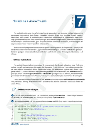 CAPÍTULO
     T HREADS E A SYNC TASKS
                                                                                                              7
    No Android, existe uma thread principal que é responsável por desenhar a tela e lidar com os
eventos de toque na tela. Esta thread é conhecida como UI thread (User Interface Thread), ou tam-
bém como main thread. Se o desenvolvedor não utilizar nenhum tipo de concorrência, todo o có-
digo que escrever irá rodar nesta thread principal. Isso se torna um problema para tarefas que levam
muito tempo a serem executadas, pois enquanto a tarefa está sendo executada, a interface para de
responder a eventos, como toques feito pelo usuário.

    Se houver qualquer processamento que ocupe a UI thread por mais de 5 segundos, a aplicação irá
receber automaticamente um ANR (Application not responding), e o sistema irá fechar a aplicação.
Por isso, qualquer processamento mais lento deve ser feito em outras threads para não ocupar a UI
thread.


 Threads e Handlers

     No Android é suportado o mesmo tipo de concorrência dos demais aplicativos Java. Podemos
utilizar threads, que executam objetos do tipo Runnable. O único porém, é que não podemos alte-
rar nada relativo a UI dentro destas threads que rodam em background. Apenas a UI thread é que
pode alterar a UI. Para contornar esse problema podemos utilizar Handlers. Um Handler é um ob-
jeto que possui o método post(Runnable). O Runnable que é passado ao método post é executado
posteriormente dentro da main thread e por isso pode realizar alterações na interface da aplicação.

   Outra alternativa que não envolve criar um Handler é utilizar o método runOnUiThread(Runnable),
que pertence a Activity. O Runnable que é passado a este método também é executado dentro da
main thread.


          Exercícios de Fixação

 1   Crie um novo projeto Android. Use como nome para o projeto Threads. O nome do pacote deve
ser br.com.k19.android.cap07, e o nome da activity deve ser MainActivity.

 2   Na pasta res/layouts crie um arquivo chamado main.xml. Ele deve conter o seguinte conteúdo:

 1   <? xml version = " 1.0 " encoding = " utf -8 " ? >
 2   < RelativeLayout xmlns:android = " http: // schemas . android . com / apk / res / android "
 3        android:layout_width = " match_parent "
 4        android:layout_height = " match_parent " >
 5
 6       < ProgressBar
 7            android:id = " @ + id / progress_bar "
 8            style = " ? android:attr / progressBarStyleHorizontal "
 9            android:layout_width = " match_parent "
10            android:layout_height = " wrap_content "
11            android:layout_centerInParent = " true "


             www.k19.com.br                                                                                   53
 