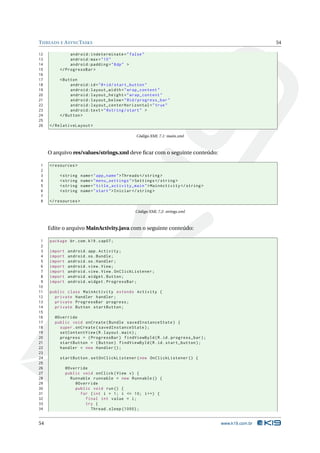 T HREADS E A SYNC TASKS                                                                            54

12             android:indeterminate = " false "
13             android:max = " 10 "
14             android:padding = " 8 dp " >
15        </ ProgressBar >
16
17        < Button
18             android:id = " @ + id / start_button "
19             android:layout_width = " wrap_content "
20             android:layout_height = " wrap_content "
21             android:layout_below = " @id / progress_bar "
22             android:layout_centerHorizontal = " true "
23             android:text = " @string / start " >
24        </ Button >
25
26   </ RelativeLayout >

                                               Código XML 7.1: main.xml



     O arquivo res/values/strings.xml deve ﬁcar com o seguinte conteúdo:

1    < resources >
2
3         < string    name = " app_name " > Threads </ string >
4         < string    name = " menu_settings " > Settings </ string >
5         < string    name = " title_activity_main " > MainActivity </ string >
6         < string    name = " start " > Iniciar </ string >
7
8    </ resources >

                                               Código XML 7.2: strings.xml



     Edite o arquivo MainActivity.java com o seguinte conteúdo:

 1   package br . com . k19 . cap07 ;
 2
 3   import    android . app . Activity ;
 4   import    android . os . Bundle ;
 5   import    android . os . Handler ;
 6   import    android . view . View ;
 7   import    android . view . View . OnClickListener ;
 8   import    android . widget . Button ;
 9   import    android . widget . ProgressBar ;
10
11   public class MainActivity extends Activity {
12     private Handler handler ;
13     private ProgressBar progress ;
14     private Button startButton ;
15
16     @Override
17     public void onCreate ( Bundle savedInstanceState ) {
18       super . onCreate ( savedInstanceState ) ;
19       setContentView ( R . layout . main ) ;
20       progress = ( ProgressBar ) findViewById ( R . id . progress_bar ) ;
21       startButton = ( Button ) findViewById ( R . id . start_button ) ;
22       handler = new Handler () ;
23
24        startButton . setOnClickListener ( new OnClickListener () {
25
26            @Override
27            public void onClick ( View v ) {
28              Runnable runnable = new Runnable () {
29                @Override
30                public void run () {
31                  for ( int i = 1; i <= 10; i ++) {
32                    final int value = i ;
33                    try {
34                      Thread . sleep (1000) ;


54                                                                                www.k19.com.br
 