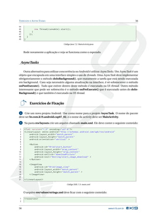 T HREADS E A SYNC TASKS                                                                                 56

44
45                  new Thread ( runnable ) . start () ;
46              }
47           }) ;
48       }
49   }

                                                Código Java 7.2: MainActivity.java



     Rode novamente a aplicação e veja se funciona como o esperado.


 AsyncTasks

    Outra alternativa para utilizar concorrência no Android é utilizar AsyncTasks. Um AsyncTask é um
objeto que encapsula em uma interface simples o uso de threads. Uma AsyncTask deve implementar
obrigatoriamente o método doInBackground(), que exatamente a tarefa que está sendo executada
em background. Caso seja necessário alguma atualização na interface, é só sobrescrever o método
onPostExecute(). Tudo que estiver dentro deste método é executado na UI thread. Outro método
interessante que pode ser sobrescrito é o método onPreExecute() que é executado antes do doIn-
Background() e que também é executado na UI thread.


             Exercícios de Fixação

 4  Crie um novo projeto Android. Use como nome para o projeto AsyncTask. O nome do pacote
deve ser br.com.k19.android.cap07_02, e o nome da activity deve ser MainActivity.

 5   Na pasta res/layouts crie um arquivo chamado main.xml. Ele deve conter o seguinte conteúdo:

 1   <? xml version = " 1.0 " encoding = " utf -8 " ? >
 2   < LinearLayout xmlns:android = " http: // schemas . android . com / apk / res / android "
 3        android:layout_width = " match_parent "
 4        android:layout_height = " match_parent "
 5        android:orientation = " vertical " >
 6
 7           < Button
 8                android:id = " @ + id / start_button "
 9                android:layout_width = " wrap_content "
10                android:layout_height = " wrap_content "
11                android:onClick = " downloadPicture "
12                android:text = " @string / start_image_download " >
13           </ Button >
14
15           < ImageView
16                android:id = " @ + id / image_view "
17                android:layout_width = " match_parent "
18                android:layout_height = " match_parent " >
19           </ ImageView >
20
21   </ LinearLayout >

                                                    Código XML 7.3: main.xml



     O arquivo res/values/strings.xml deve ﬁcar com o seguinte conteúdo:

1    < resources >
2


56                                                                                     www.k19.com.br
 