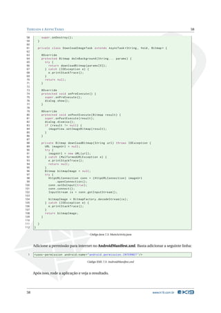 T HREADS E A SYNC TASKS                                                                            58

 58           super . onDestroy () ;
 59       }
 60
 61       private class DownloadImageTask extends AsyncTask < String , Void , Bitmap > {
 62
 63           @Override
 64           protected Bitmap doInBackground ( String ... params ) {
 65             try {
 66               return downloadBitmap ( params [0]) ;
 67             } catch ( IOException e ) {
 68               e . printStackTrace () ;
 69             }
 70             return null ;
 71           }
 72
 73           @Override
 74           protected void onPreExecute () {
 75             super . onPreExecute () ;
 76             dialog . show () ;
 77           }
 78
 79           @Override
 80           protected void onPostExecute ( Bitmap result ) {
 81             super . onPostExecute ( result ) ;
 82             dialog . dismiss () ;
 83             if ( result != null ) {
 84               imageView . setImageBitmap ( result ) ;
 85             }
 86           }
 87
 88           private Bitmap downloadBitmap ( String url ) throws IOException {
 89             URL imageUrl = null ;
 90             try {
 91               imageUrl = new URL ( url ) ;
 92             } catch ( MalformedURLException e ) {
 93               e . printStackTrace () ;
 94               return null ;
 95             }
 96             Bitmap bitmapImage = null ;
 97             try {
 98               HttpURLConnection conn = ( HttpURLConnection ) imageUrl
 99                     . openConnection () ;
100               conn . setDoInput ( true ) ;
101               conn . connect () ;
102               InputStream is = conn . getInputStream () ;
103
104                 bitmapImage = BitmapFactory . decodeStream ( is ) ;
105               } catch ( IOException e ) {
106                 e . printStackTrace () ;
107               }
108               return bitmapImage ;
109           }
110
111       }
112   }

                                              Código Java 7.3: MainActivity.java



      Adicione a permissão para internet no AndroidManifest.xml. Basta adicionar a seguinte linha:

 1    < uses - permission android:name = " android . permission . INTERNET " / >

                                            Código XML 7.5: AndroidManifest.xml



      Após isso, rode a aplicação e veja o resultado.




 58                                                                                www.k19.com.br
 