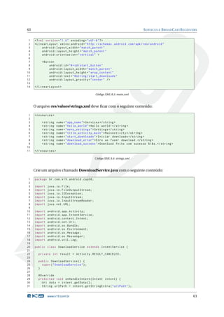 63                                                                              S ERVICES E B ROAD C AST R ECEIVERS


 1   <? xml version = " 1.0 " encoding = " utf -8 " ? >
 2   < LinearLayout xmlns:android = " http: // schemas . android . com / apk / res / android "
 3        android:layout_width = " match_parent "
 4        android:layout_height = " match_parent "
 5        android:orientation = " vertical " >
 6
 7        < Button
 8             android:id = " @ + id / start_button "
 9             android:layout_width = " match_parent "
10             android:layout_height = " wrap_content "
11             android:text = " @string / start_downloads "
12             android:layout_gravity = " center " / >
13
14   </ LinearLayout >

                                                  Código XML 8.3: main.xml



     O arquivo res/values/strings.xml deve ﬁcar com o seguinte conteúdo:

 1   < resources >
 2
 3        < string    name = " app_name " > Services </ string >
 4        < string    name = " hello_world " > Hello world ! </ string >
 5        < string    name = " menu_settings " > Settings </ string >
 6        < string    name = " title_activity_main " > MainActivity </ string >
 7        < string    name = " start_downloads " > Iniciar downloads </ string >
 8        < string    name = " download_error " > Erro ao fazer download . </ string >
 9        < string    name = " download_success " > Download feito com sucesso %1$ s . </ string >
10
11   </ resources >

                                                  Código XML 8.4: strings.xml



     Crie um arquivo chamado DownloadService.java com o seguinte conteúdo:

 1   package br . com . k19 . android . cap08 ;
 2
 3   import   java . io . File ;
 4   import   java . io . FileOutputStream ;
 5   import   java . io . IOException ;
 6   import   java . io . InputStream ;
 7   import   java . io . InputStreamReader ;
 8   import   java . net . URL ;
 9
10   import   android . app . Activity ;
11   import   android . app . IntentService ;
12   import   android . content . Intent ;
13   import   android . net . Uri ;
14   import   android . os . Bundle ;
15   import   android . os . Environment ;
16   import   android . os . Message ;
17   import   android . os . Messenger ;
18   import   android . util . Log ;
19
20   public class DownloadService extends IntentService {
21
22     private int result = Activity . RESULT_CANCELED ;
23
24     public DownloadService () {
25       super ( " DownloadService " ) ;
26     }
27
28     @Override
29     protected void onHandleIntent ( Intent intent ) {
30       Uri data = intent . getData () ;
31       String urlPath = intent . getStringExtra ( " urlPath " ) ;


              www.k19.com.br                                                                                    63
 