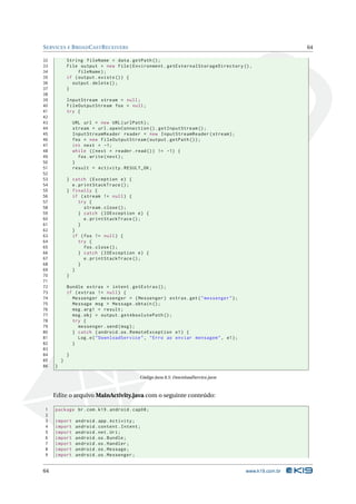 S ERVICES E B ROAD C AST R ECEIVERS                                                                       64

32           String fileName = data . getPath () ;
33           File output = new File ( Environment . getExternalStorageDirectory () ,
34                fileName ) ;
35           if ( output . exists () ) {
36             output . delete () ;
37           }
38
39           InputStream stream = null ;
40           FileOutputStream fos = null ;
41           try {
42
43               URL url = new URL ( urlPath ) ;
44               stream = url . openConnection () . getInputStream () ;
45               InputStreamReader reader = new InputStreamReader ( stream ) ;
46               fos = new FileOutputStream ( output . getPath () ) ;
47               int next = -1;
48               while (( next = reader . read () ) != -1) {
49                 fos . write ( next ) ;
50               }
51               result = Activity . RESULT_OK ;
52
53           } catch ( Exception e ) {
54             e . printStackTrace () ;
55           } finally {
56             if ( stream != null ) {
57                 try {
58                   stream . close () ;
59                 } catch ( IOException e ) {
60                   e . printStackTrace () ;
61                 }
62             }
63             if ( fos != null ) {
64                 try {
65                   fos . close () ;
66                 } catch ( IOException e ) {
67                   e . printStackTrace () ;
68                 }
69             }
70           }
71
72           Bundle extras = intent . getExtras () ;
73           if ( extras != null ) {
74             Messenger messenger = ( Messenger ) extras . get ( " messenger " ) ;
75             Message msg = Message . obtain () ;
76             msg . arg1 = result ;
77             msg . obj = output . getAbsolutePath () ;
78             try {
79                messenger . send ( msg ) ;
80             } catch ( android . os . RemoteException e1 ) {
81                Log . e ( " DownloadService " , " Erro ao enviar mensagem " , e1 ) ;
82             }
83
84           }
85       }
86   }

                                             Código Java 8.5: DownloadService.java



     Edite o arquivo MainActivity.java com o seguinte conteúdo:

1    package br . com . k19 . android . cap08 ;
2
3    import       android . app . Activity ;
4    import       android . content . Intent ;
5    import       android . net . Uri ;
6    import       android . os . Bundle ;
7    import       android . os . Handler ;
8    import       android . os . Message ;
9    import       android . os . Messenger ;


64                                                                                       www.k19.com.br
 