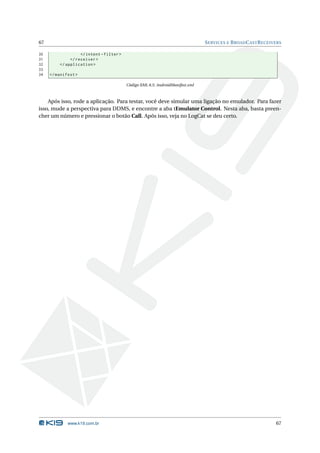 67                                                                              S ERVICES E B ROAD C AST R ECEIVERS

30                 </ intent - filter >
31            </ receiver >
32       </ application >
33
34   </ manifest >

                                          Código XML 8.5: AndroidManifest.xml



    Após isso, rode a aplicação. Para testar, você deve simular uma ligação no emulador. Para fazer
isso, mude a perspectiva para DDMS, e encontre a aba tEmulator Control. Nesta aba, basta preen-
cher um número e pressionar o botão Call. Após isso, veja no LogCat se deu certo.




             www.k19.com.br                                                                                     67
 