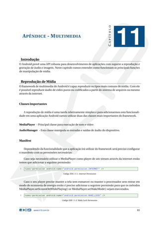CAPÍTULO
    A PÊNDICE - M ULTIMEDIA
                                                                                             11
 Introdução
O Android provê uma API robusta para desenvolvimento de aplicações com suporte a reprodução e
gravação de áudio e imagem. Neste capítulo vamos entender como funcionam as principais funções
de manipulação de mídia.


 Reprodução de Mídia
O framework de multimedia do Android é capaz reproduzir os tipos mais comuns de mídia. Com ele
é possível reproduzir áudio de vídeo puros ou codiﬁcados a partir do sistema de arquivos ou mesmo
através da internet.


Classes importantes

   A reprodução de mídia é uma tarefa relativamente simples e para adicionarmos esta funcionali-
dade em uma aplicação Android vamos utilizar duas das classes mais importantes do framework.


MediaPlayer - Principal classe para execução de som e video

AudioManager - Esta classe manipula as entradas e saídas de áudio do dispositivo.


Manifest

   Dependendo da funcionalidade que a aplicação irá utilizar do framework será preciso conﬁgurar
o manifesto com as permissões necessárias:

   Caso seja necessário utilizar o MediaPlayer como player de um stream através da internet então
temos que adicionar a seguinte permissão:

1   < uses - permission android:name = " android . permission . INTERNET " / >

                                       Código XML 11.1: Internet Permission



  Caso o seu player precise manter a tela sem esmaecer ou manter o processador sem entrar em
modo de economia de energia então é preciso adicionar a seguinte permissão para que os métodos
MediaPlayer.setScreenOnWhilePlaying() or MediaPlayer.setWakeMode() sejam executados.

1   < uses - permission android:name = " android . permission . WAKE_LOCK " / >

                                      Código XML 11.2: Wake Lock Permission




            www.k19.com.br                                                                    83
 