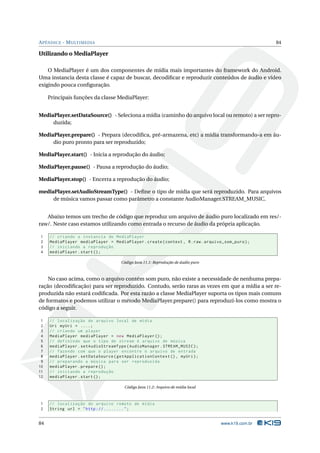 A PÊNDICE - M ULTIMEDIA                                                                           84

Utilizando o MediaPlayer

    O MediaPlayer é um dos componentes de mídia mais importantes do framework do Android.
Uma instancia desta classe é capaz de buscar, decodiﬁcar e reproduzir conteúdos de áudio e vídeo
exigindo pouca conﬁguração.

     Principais funções da classe MediaPlayer:


MediaPlayer.setDataSource() - Seleciona a mídia (caminho do arquivo local ou remoto) a ser repro-
     duzida;

MediaPlayer.prepare() - Prepara (decodiﬁca, pré-armazena, etc) a mídia transformando-a em áu-
     dio puro pronto para ser reproduzido;

MediaPlayer.start() - Inicia a reprodução do áudio;

MediaPlayer.pause() - Pausa a reprodução do áudio;

MediaPlayer.stop() - Encerra a reprodução do áudio;

mediaPlayer.setAudioStreamType() - Deﬁne o tipo de mídia que será reproduzido. Para arquivos
     de música vamos passar como parâmetro a constante AudioManager.STREAM_MUSIC.


   Abaixo temos um trecho de código que reproduz um arquivo de áudio puro localizado em res/-
raw/. Neste caso estamos utilizando como entrada o recurso de áudio da própria aplicação.

1    // criando a instancia do MediaPlayer
2    MediaPlayer mediaPlayer = MediaPlayer . create ( context , R . raw . arquivo_som_puro ) ;
3    // iniciando a reprodução
4    mediaPlayer . start () ;

                                    Código Java 11.1: Reprodução de áudio puro



    No caso acima, como o arquivo contém som puro, não existe a necessidade de nenhuma prepa-
ração (decodiﬁcação) para ser reproduzido. Contudo, serão raras as vezes em que a mídia a ser re-
produzida não estará codiﬁcada. Por esta razão a classe MediaPlayer suporta os tipos mais comuns
de formatos e podemos utilizar o método MediaPlayer.prepare() para reproduzí-los como mostra o
código a seguir.

 1   // localização do arquivo local de mídia
 2   Uri myUri = ....;
 3   // criando um player
 4   MediaPlayer mediaPlayer = new MediaPlayer () ;
 5   // definindo que o tipo de stream é arquivo de música
 6   mediaPlayer . setAudioStreamType ( AudioManager . STREAM_MUSIC ) ;
 7   // fazendo com que o player encontre o arquivo de entrada
 8   mediaPlayer . setDataSource ( getApplicationContext () , myUri ) ;
 9   // preparando a música para ser reproduzida
10   mediaPlayer . prepare () ;
11   // iniciando a reprodução
12   mediaPlayer . start () ;

                                      Código Java 11.2: Arquivo de mídia local



1    // localização do arquivo remoto de mídia
2    String url = " http ://........ " ;


84                                                                               www.k19.com.br
 