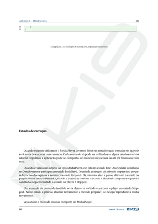 A PÊNDICE - M ULTIMEDIA                                                                                      86

19       }
20   }




                          Código Java 11.4: Exemplo de Activity com preparação assíncrona




Estados de execução




    Quando estamos utilizando o MediaPlayer devemos levar em consideração o estado em que ele
está antes de executar um comando. Cada comando só pode ser utilizado em alguns estados e se isto
não for respeitado a aplicação pode se comportar de maneira inesperada eu até ser ﬁnalizada com
erro.

    Quando criamos um objeto do tipo MediaPlayer, ele está no estado Idle. Ao executar o método
setDataSource ele passa para o estado Initialized. Depois da execução do método prepare (ou prepa-
reAsync) o objeto passa a assumir o estado Prepared. Os métodos start e pause alternam o estado do
player entre Started e Paused. Quando a execução termina o estado é PlaybackCompleted e quando
o método stop é executado o estado do player é Stopped.

   Um exemplo de comando inválido seria chamar o método start com o player no estado Stop-
ped. Neste estado é preciso chamar novamente o método prepare() se desejar reproduzir a mídia
novamente.

     Veja abaixo o mapa de estados completo do MediaPlayer.

86                                                                                          www.k19.com.br
 