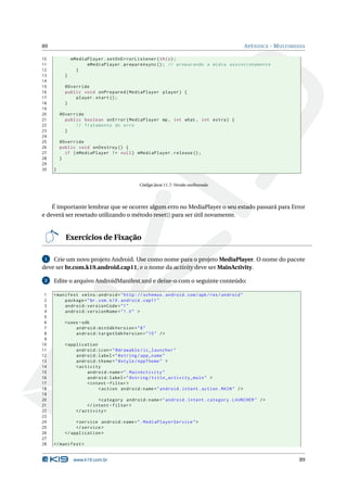 89                                                                                           A PÊNDICE - M ULTIMEDIA

10             mMediaPlayer . setOnErrorListener ( this ) ;
11                   mMediaPlayer . prepareAsync () ; // preparando a mídia assíncronamente
12               }
13         }
14
15         @Override
16         public void onPrepared ( MediaPlayer player ) {
17             player . start () ;
18         }
19
20       @Override
21         public boolean onError ( MediaPlayer mp , int what , int extra ) {
22             // Tratamento do erro
23         }
24
25       @Override
26       public void onDestroy () {
27         if ( mMediaPlayer != null ) mMediaPlayer . release () ;
28       }
29
30   }


                                            Código Java 11.7: Versão melhorada




    É importante lembrar que se ocorrer algum erro no MediaPlayer o seu estado passará para Error
e deverá ser resetado utilizando o método reset() para ser útil novamente.


           Exercícios de Fixação

 1  Crie um novo projeto Android. Use como nome para o projeto MediaPlayer. O nome do pacote
deve ser br.com.k19.android.cap11, e o nome da activity deve ser MainActivity.

 2   Edite o arquivo AndroidManifest.xml e deixe-o com o seguinte conteúdo:

 1   < manifest xmlns:android = " http: // schemas . android . com / apk / res / android "
 2        package = " br . com . k19 . android . cap11 "
 3        android:versionCode = " 1 "
 4        android:versionName = " 1.0 " >
 5
 6         < uses - sdk
 7              android:minSdkVersion = " 8 "
 8              android:targetSdkVersion = " 15 " / >
 9
10         < application
11              android:icon = " @drawable / ic_launcher "
12              android:label = " @string / app_name "
13              android:theme = " @style / AppTheme " >
14              < activity
15                   android:name = " . MainActivity "
16                   android:label = " @string / title_activity_main " >
17                   < intent - filter >
18                        < action android:name = " android . intent . action . MAIN " / >
19
20                         < category android:name = " android . intent . category . LAUNCHER " / >
21                    </ intent - filter >
22               </ activity >
23
24              < service android:name = " . MediaPlayerService " >
25              </ service >
26         </ application >
27
28   </ manifest >


                www.k19.com.br                                                                                   89
 