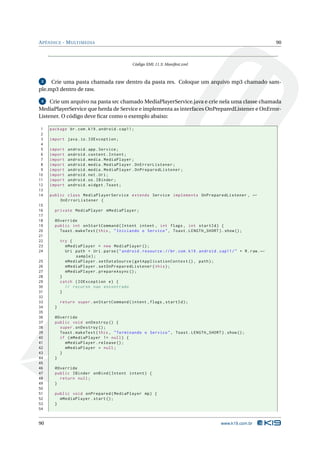 APÊNDICE - MULTIMEDIA 90 
Código XML 11.3: Manifest.xml 
3 Crie uma pasta chamada raw dentro da pasta res. Coloque um arquivo mp3 chamado sam-ple. 
mp3 dentro de raw. 
4 Crie umarquivo na pasta src chamadoMediaPlayerService.java e crie nela uma classe chamada 
MediaPlayerService que herda de Service e implementa as interfaces OnPreparedListener e OnError- 
Listener. O código deve ficar como o exemplo abaixo: 
1 package br.com .k19 . android . cap11 ; 
2 
3 import java .io. IOException ; 
4 
5 import android . app. Service ; 
6 import android . content . Intent ; 
7 import android . media . MediaPlayer ; 
8 import android . media . MediaPlayer . OnErrorListener ; 
9 import android . media . MediaPlayer . OnPreparedListener ; 
10 import android .net .Uri ; 
11 import android .os. IBinder ; 
12 import android . widget . Toast ; 
13 
14 public class MediaPlayerService extends Service implements OnPreparedListener , Ã- 
OnErrorListener { 
15 
16 private MediaPlayer mMediaPlayer ; 
17 
18 @Override 
19 public int onStartCommand ( Intent intent , int flags , int startId ) { 
20 Toast . makeText (this , " Iniciando o Servico ", Toast . LENGTH_SHORT ). show (); 
21 
22 try { 
23 mMediaPlayer = new MediaPlayer (); 
24 Uri path = Uri. parse (" android . resource :// br. com . k19 . android . cap11 /" + R. raw .Ã- 
sample ); 
25 mMediaPlayer . setDataSource ( getApplicationContext () , path ); 
26 mMediaPlayer . setOnPreparedListener ( this ); 
27 mMediaPlayer . prepareAsync (); 
28 } 
29 catch ( IOException e) { 
30 // recurso nao encontrado 
31 } 
32 
33 return super . onStartCommand (intent ,flags , startId ); 
34 } 
35 
36 @Override 
37 public void onDestroy () { 
38 super . onDestroy (); 
39 Toast . makeText (this , " Terminando o Servico ", Toast . LENGTH_SHORT ). show (); 
40 if ( mMediaPlayer != null ) { 
41 mMediaPlayer . release (); 
42 mMediaPlayer = null ; 
43 } 
44 } 
45 
46 @Override 
47 public IBinder onBind ( Intent intent ) { 
48 return null ; 
49 } 
50 
51 public void onPrepared ( MediaPlayer mp) { 
52 mMediaPlayer . start (); 
53 } 
54 
90 www.k19.com.br 
 