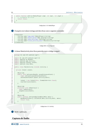 91 APÊNDICE - MULTIMEDIA 
55 public boolean onError ( MediaPlayer arg0 , int arg1 , int arg2 ) { 
56 // tratamento de erros 
57 return false ; 
58 } 
59 } 
Código Java 11.8: MediaPlayer 
5 O arquivo res/values/strings.xml deve ficar com o seguinte conteúdo: 
1 <resources > 
2 <string name =" app_name ">MediaPlayer </ string > 
3 <string name =" hello_world ">Now playing !</ string > 
4 <string name =" menu_settings ">Settings </ string > 
5 <string name =" title_activity_main "> MainActivity </ string > 
6 </ resources > 
Código XML 11.4: string.xml 
6 A classeMainActivity deve ficar parecida com o código a seguir: 
1 package br.com .k19 . android . cap11 ; 
2 
3 import br. com. k19. android . cap11 .R; 
4 import android .os. Bundle ; 
5 import android . app. Activity ; 
6 import android . content . Intent ; 
7 import android . view . Menu ; 
8 
9 public class MainActivity extends Activity { 
10 
11 private Intent intent ; 
12 
13 @Override 
14 public void onCreate ( Bundle savedInstanceState ) { 
15 super . onCreate ( savedInstanceState ); 
16 setContentView (R. layout . activity_main ); 
17 
18 intent = new Intent (this , ExampleService . class ); 
19 startService ( intent ); 
20 } 
21 
22 @Override 
23 protected void onDestroy () { 
24 super . onDestroy (); 
25 stopService ( intent ); 
26 }; 
27 
28 @Override 
29 public boolean onCreateOptionsMenu ( Menu menu ) { 
30 getMenuInflater (). inflate (R. menu . activity_main , menu ); 
31 return true ; 
32 } 
33 } 
Código Java 11.9: Activity 
7 Rode a aplicação. 
Captura de Áudio 
www.k19.com.br 91 
 