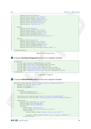 95 APÊNDICE - MULTIMEDIA 
7 android:id ="@+id/ textView1 " 
8 android:layout_width =" wrap_content " 
9 android:layout_height =" wrap_content " 
10 android:layout_centerHorizontal =" true " 
11 android:layout_centerVertical =" true " 
12 android:text =" @string / hello_world " 
13 tools:context =". MainActivity " /> 
14 
15 <Button 
16 android:id ="@+id/ button1 " 
17 android:layout_width =" wrap_content " 
18 android:layout_height =" wrap_content " 
19 android:layout_alignParentLeft =" true " 
20 android:layout_alignParentTop =" true " 
21 android:text =" @string / gravar_button_label " /> 
22 
23 <Button 
24 android:id ="@+id/ button2 " 
25 android:layout_width =" wrap_content " 
26 android:layout_height =" wrap_content " 
27 android:layout_alignParentRight =" true " 
28 android:layout_alignParentTop =" true " 
29 android:text =" @string / reproduzir_button_label " /> 
30 
31 </ RelativeLayout > 
Código XML 11.6: activity_main.xml 
10 O arquivo res/values/strings.xml deve ficar com o seguinte conteúdo: 
1 <resources > 
2 <string name =" app_name "> MediaRecorder </ string > 
3 <string name =" hello_world ">Recording Audio !</ string > 
4 <string name =" menu_settings ">Settings </ string > 
5 <string name =" title_activity_main "> MainActivity </ string > 
6 <string name =" gravar_button_label ">Iniciar gravacao </ string > 
7 <string name =" reproduzir_button_label ">Iniciar reproducao </ string > 
8 </ resources > 
Código XML 11.7: strings.xml 
11 O arquivo AndroidManifest.xml deve ficar com o seguinte conteúdo: 
1 <manifest xmlns:android =" http: // schemas . android . com / apk / res / android " 
2 package ="br. com. k19. android . cap11 " 
3 android:versionCode ="1" 
4 android:versionName ="1.0 " > 
5 
6 <uses -sdk 
7 android:minSdkVersion ="8" 
8 android:targetSdkVersion ="15" /> 
9 
10 <uses - permission android:name =" android . permission . RECORD_AUDIO "/> 
11 <uses - permission android:name =" android . permission . WRITE_EXTERNAL_STORAGE " /> 
12 
13 < application 
14 android:icon =" @drawable / ic_launcher " 
15 android:label =" @string / app_name " 
16 android:theme =" @style / AppTheme " > 
17 <activity 
18 android:name =". MainActivity " 
19 android:label =" @string / title_activity_main " > 
20 <intent - filter > 
21 <action android:name =" android . intent . action . MAIN " /> 
22 
23 <category android:name =" android . intent . category . LAUNCHER " /> 
24 </ intent - filter > 
www.k19.com.br 95 
 