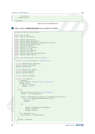 APÊNDICE - MULTIMEDIA 96 
25 </ activity > 
26 </ application > 
27 
28 </ manifest > 
Código XML 11.8: AndroidManifest.xml 
12 Edite o arquivoMainActivity.java com o seguinte conteúdo: 
1 package br.com .k19 . android . cap11 ; 
2 
3 import java .io. File ; 
4 import java .io. IOException ; 
5 
6 import android . app. Activity ; 
7 import android . media . MediaPlayer ; 
8 import android . media . MediaPlayer . OnCompletionListener ; 
9 import android . media . MediaRecorder ; 
10 import android .os. Bundle ; 
11 import android .os. Environment ; 
12 import android . util .Log ; 
13 import android . view . MenuItem ; 
14 import android . view . View ; 
15 import android . view . View . OnClickListener ; 
16 import android . widget . Button ; 
17 
18 public class MainActivity extends Activity 
19 { 
20 private final String LOG_TAG = " MainActivity "; 
21 
22 private MediaRecorder mRecorder ; 
23 private boolean recording ; 
24 Button gravarButton ; 
25 
26 private MediaPlayer mPlayer ; 
27 private boolean playing ; 
28 Button reproduzirButton ; 
29 
30 private String mFileName ; 
31 
32 private void onPlay () { 
33 if ( playing ) { 
34 reproduzirButton . setText (" Iniciar execucao "); 
35 mPlayer . stop (); 
36 mPlayer . release (); 
37 mPlayer = null ; 
38 } 
39 else { 
40 try{ 
41 reproduzirButton . setText (" Parar execucao "); 
42 mPlayer = new MediaPlayer (); 
43 
44 mPlayer . setOnCompletionListener ( new OnCompletionListener () { 
45 public void onCompletion ( MediaPlayer mp) { 
46 playing = true ; 
47 onPlay (); 
48 } 
49 }); 
50 
51 mPlayer . setDataSource ( mFileName ); 
52 mPlayer . prepare (); 
53 mPlayer . start (); 
54 } 
55 catch ( Exception e){ 
56 Log.e( LOG_TAG , e. getMessage ()); 
57 } 
58 } 
59 playing = ! playing ; 
60 } 
96 www.k19.com.br 
 