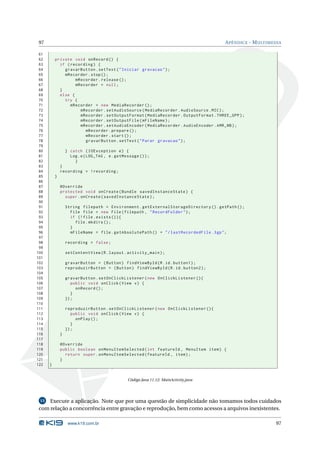 97 APÊNDICE - MULTIMEDIA 
61 
62 private void onRecord () { 
63 if ( recording ) { 
64 gravarButton . setText (" Iniciar gravacao "); 
65 mRecorder . stop (); 
66 mRecorder . release (); 
67 mRecorder = null ; 
68 } 
69 else { 
70 try { 
71 mRecorder = new MediaRecorder (); 
72 mRecorder . setAudioSource ( MediaRecorder . AudioSource . MIC ); 
73 mRecorder . setOutputFormat ( MediaRecorder . OutputFormat . THREE_GPP ); 
74 mRecorder . setOutputFile ( mFileName ); 
75 mRecorder . setAudioEncoder ( MediaRecorder . AudioEncoder . AMR_NB ); 
76 mRecorder . prepare (); 
77 mRecorder . start (); 
78 gravarButton . setText (" Parar gravacao "); 
79 
80 } catch ( IOException e) { 
81 Log.e( LOG_TAG , e. getMessage ()); 
82 } 
83 } 
84 recording = ! recording ; 
85 } 
86 
87 @Override 
88 protected void onCreate ( Bundle savedInstanceState ) { 
89 super . onCreate ( savedInstanceState ); 
90 
91 String filepath = Environment . getExternalStorageDirectory (). getPath (); 
92 File file = new File ( filepath , " RecordFolder "); 
93 if (! file . exists ()){ 
94 file . mkdirs (); 
95 } 
96 mFileName = file . getAbsolutePath () + "/ lastRecordedFile .3 gp"; 
97 
98 recording = false ; 
99 
100 setContentView (R. layout . activity_main ); 
101 
102 gravarButton = ( Button ) findViewById (R.id. button1 ); 
103 reproduzirButton = ( Button ) findViewById (R.id. button2 ); 
104 
105 gravarButton . setOnClickListener ( new OnClickListener (){ 
106 public void onClick ( View v) { 
107 onRecord (); 
108 } 
109 }); 
110 
111 reproduzirButton . setOnClickListener (new OnClickListener (){ 
112 public void onClick ( View v) { 
113 onPlay (); 
114 } 
115 }); 
116 } 
117 
118 @Override 
119 public boolean onMenuItemSelected ( int featureId , MenuItem item ) { 
120 return super . onMenuItemSelected ( featureId , item ); 
121 } 
122 } 
Código Java 11.12: MainActivity.java 
13 Execute a aplicação. Note que por uma questão de simplicidade não tomamos todos cuidados 
com relação a concorrência entre gravação e reprodução, bem como acessos a arquivos inexistentes. 
www.k19.com.br 97 
 