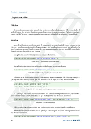 APÊNDICE - MULTIMEDIA 98 
Captura de Vídeo 
Objetivo 
Nesta seção vamos aprender a manipular a câmera produzindo imagens e videos com áudio. O 
android expõe dos recursos da câmera, quando presente, de duas maneiras: Via intent ou direta-mente 
via API. Veremos a seguir que cada modo deve ser utilizado de acordo com a necessidade. 
Manifest 
Antes de utilizar o recurso de captação de imagens em nossa aplicação devemos considerar se a 
câmera e suas funções são ou não obrigatórias para um bom funcionamento do seu aplicativo. Se 
sim é preciso declarar noManifesto o uso da câmera e desta maneira não será permitida a instalação 
do aplicativo emdispositivos sem câmera. 
Sua aplicação deve requisitar permissão para uso da câmera. 
1 <uses - permission android:name =" android . permission . CAMERA " /> 
Código XML 11.9: Permissão para utilização de câmera. 
Sua aplicação deve também requisitar acesso à algumas funções da câmera: 
1 <uses - feature android:name =" android . hardware . camera " /> 
Código XML 11.10: Permissão para utilização de recursos da câmera. 
A declaração de utilização de funções é interessante para que o Google Play evite que sua aplica-ção 
seja instalada em dispositivos que não tenham a função específica. Veja outras funções: 
1 <uses - feature android . hardware . camera . autofocus /> 
2 <uses - feature android . hardware . camera . flash /> 
3 <uses - feature android . hardware . camera . front /> 
Código XML 11.11: Mais tipos de permissões para acesso a recursos da câmera. 
Se a aplicação utilizar dos recursos da câmera não sendo eles obrigatórios então é preciso adici-onar 
um atributo na declaração indicando que ela é opcional mas desejável. Exemplo: 
1 <uses - feature android:name =" android . hardware . camera " android:required =" false " /> 
Código XML 11.12: Recurso desejável 
Existem outros tipos de permissão que podem ser úteis em nossa aplicação com câmera: 
Permissão de armazenamento - Se sua aplicação salva imagens ou videos em dispositivos exter-nos 
de armazenamento. 
1 <uses - permission android:name =" android . permission . WRITE_EXTERNAL_STORAGE " /> 
98 www.k19.com.br 
 