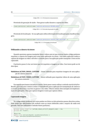 99 APÊNDICE - MULTIMEDIA 
Código XML 11.13: Permissão de armazenamento 
Permissão de gravação de áudio - Para gravar audio durante a captura de vídeo. 
1 <uses - permission android:name =" android . permission . RECORD_AUDIO " /> 
Código XML 11.14: Permissão de gravação de áudio 
Permissão de localização - Se sua aplicação utiliza informação de localização para classificar ima-gens. 
1 <uses - permission android:name =" android . permission . ACCESS_FINE_LOCATION " /> 
Código XML 11.15: Permissão de localização 
Utilizando a câmera via intent 
Quando queremos apenas manipular fotos e videos sem ter que escrever muito código podemos 
requisitar a captura da imagem para uma outra aplicação via intent. Esta outra aplicação realiza a 
captura da imagem ou vídeo e devolve o controle para a sua aplicação poder manipular o item recém 
capturado. 
O primeiro passo é criar um intent que irá requisitar a imagem ou vídeo. Este intent pode ser de 
dois tipos: 
MediaStore.ACTION_IMAGE_CAPTURE - Intent utilizado para requisitar imagens de uma aplica-ção 
de câmera existente. 
MediaStore.ACTION_VIDEO_CAPTURE - Intent utilizado para requisitar vídeos de uma aplicação 
de camera existente. 
Emseguida precisamos inicializar o intent. Neste passo vamos utilizar o método startActivityFor- 
Result() para executar o intent e então o é transeferido para a aplicação de manipulação de câmera e 
o usuário poderá tirar a sua foto ou gravar o seu vídeo. Observe abaixo dois exemplos de implemen-tação 
de aplicações. Uma que captura imagens e outra que captura vídeos. 
Capturando imagens 
No código abaixo podemos ver como podem ser feitos os dois primeiros passos descritos acima. 
Note ainda que adicionamos um atributo extra ao intent definindo onde o arquivo de saída será 
gravado. Para isto utilizamos o método Intent.putExtra(). 
1 private static final int CAPTURE_IMAGE_ACTIVITY_REQUEST_CODE = 100; 
2 private Uri fileUri ; 
3 
4 @Override 
5 public void onCreate ( Bundle savedInstanceState ) { 
6 super . onCreate ( savedInstanceState ); 
www.k19.com.br 99 
 