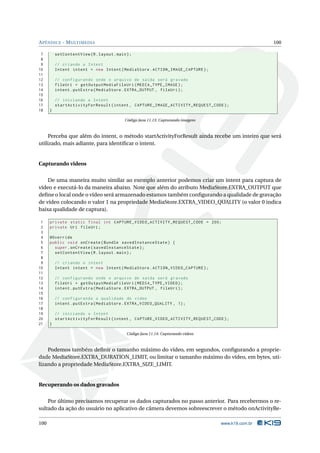 APÊNDICE - MULTIMEDIA 100 
7 setContentView (R. layout . main ); 
8 
9 // criando o Intent 
10 Intent intent = new Intent ( MediaStore . ACTION_IMAGE_CAPTURE ); 
11 
12 // configurando onde o arquivo de saída será gravado 
13 fileUri = getOutputMediaFileUri ( MEDIA_TYPE_IMAGE ); 
14 intent . putExtra ( MediaStore . EXTRA_OUTPUT , fileUri ); 
15 
16 // iniciando o Intent 
17 startActivityForResult (intent , CAPTURE_IMAGE_ACTIVITY_REQUEST_CODE ); 
18 } 
Código Java 11.13: Capturando imagens 
Perceba que além do intent, o método startActivityForResult ainda recebe um inteiro que será 
utilizado, mais adiante, para identificar o intent. 
Capturando videos 
De uma maneira muito similar ao exemplo anterior podemos criar um intent para captura de 
vídeo e executá-lo da maneira abaixo. Note que além do atributo MediaStore.EXTRA_OUTPUT que 
define o local onde o vídeo será armazenado estamos também configurando a qualidade de gravação 
de vídeo colocando o valor 1 na propriedade MediaStore.EXTRA_VIDEO_QUALITY (o valor 0 indica 
baixa qualidade de captura). 
1 private static final int CAPTURE_VIDEO_ACTIVITY_REQUEST_CODE = 200; 
2 private Uri fileUri ; 
3 
4 @Override 
5 public void onCreate ( Bundle savedInstanceState ) { 
6 super . onCreate ( savedInstanceState ); 
7 setContentView (R. layout . main ); 
8 
9 // criando o intent 
10 Intent intent = new Intent ( MediaStore . ACTION_VIDEO_CAPTURE ); 
11 
12 // configurando onde o arquivo de saída será gravado 
13 fileUri = getOutputMediaFileUri ( MEDIA_TYPE_VIDEO ); 
14 intent . putExtra ( MediaStore . EXTRA_OUTPUT , fileUri ); 
15 
16 // configurando a qualidade do video 
17 intent . putExtra ( MediaStore . EXTRA_VIDEO_QUALITY , 1); 
18 
19 // iniciando o Intent 
20 startActivityForResult (intent , CAPTURE_VIDEO_ACTIVITY_REQUEST_CODE ); 
21 } 
Código Java 11.14: Capturando vídeos 
Podemos também definir o tamanho máximo do vídeo, em segundos, configurando a proprie-dade 
MediaStore.EXTRA_DURATION_LIMIT, ou limitar o tamanho máximo do vídeo, em bytes, uti-lizando 
a propriedadeMediaStore.EXTRA_SIZE_LIMIT. 
Recuperando os dados gravados 
Por último precisamos recuperar os dados capturados no passo anterior. Para recebermos o re-sultado 
da ação do usuário no aplicativo de câmera devemos sobreescrever o método onActivityRe- 
100 www.k19.com.br 
 