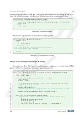 APÊNDICE - MULTIMEDIA 102 
no contexto da aplicação permide que o método PackageManager.hasSystemFeature() seja execu-tado. 
Estemétodo retorna um valor booleano indicando a presença ou nao de uma feature. 
1 private boolean checkCameraHardware ( Context context ) { 
2 // consultando a presença da câmera no dispositivo 
3 if ( context . getPackageManager (). hasSystemFeature ( PackageManager . FEATURE_CAMERA )){ 
4 return true ; 
5 } else { 
6 return false ; 
7 } 
8 } 
Código Java 11.16: verificando o hardware 
Uma maneira segura de obter o recurso da câmera é a seguinte: 
1 public static Camera getCameraInstance (){ 
2 Camera c = null ; 
3 try { 
4 c = Camera . open (); 
5 } 
6 catch ( Exception e){ 
7 // o recurso pode estar indisponível ou sendo utilizado 
8 // é preciso prever estas situações 
9 } 
10 return c; 
11 } 
Código Java 11.17: Criando a instância da Camera 
Criação de uma classe para a visualização da câmera 
Vamos criar uma classe (View) que extende SurfaceView e implementa a interface SurfaceHolder 
para ser utilizada na visualização das imagens geradas pela câmera. 
1 /** A basic Camera preview class */ 
2 public class CameraPreview extends SurfaceView implements SurfaceHolder . Callback { 
3 private SurfaceHolder mHolder ; 
4 private Camera mCamera ; 
5 
6 public CameraPreview ( Context context , Camera camera ) { 
7 super ( context ); 
8 mCamera = camera ; 
9 
10 // Adicionando um SurfaceHolder . Callback assim receberemos uma notificação 
11 // assim qeu o Surface é criado . 
12 mHolder = getHolder (); 
13 mHolder . addCallback ( this ); 
14 // configuracao obsoleta , necessaria apenas nas versoes anteriores ao Android Ã- 
3.0 
15 mHolder . setType ( SurfaceHolder . SURFACE_TYPE_PUSH_BUFFERS ); 
16 } 
17 
18 public void surfaceCreated ( SurfaceHolder holder ) { 
19 // Com o Surface criado é preciso dizer onde desenhar a imagem prévia 
20 try { 
21 mCamera . setPreviewDisplay ( holder ); 
22 mCamera . startPreview (); 
23 } catch ( IOException e) { 
24 Log.d(TAG , " Erro ao associar o preview : " + e. getMessage ()); 
25 } 
26 } 
27 
102 www.k19.com.br 
 
