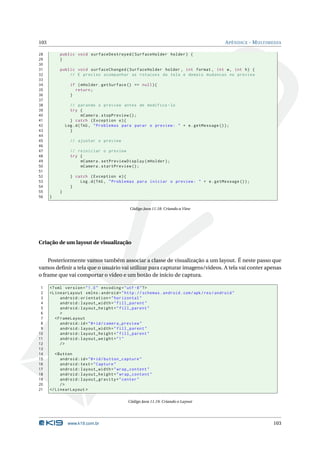 103 APÊNDICE - MULTIMEDIA 
28 public void surfaceDestroyed ( SurfaceHolder holder ) { 
29 } 
30 
31 public void surfaceChanged ( SurfaceHolder holder , int format , int w, int h) { 
32 // E preciso acompanhar as rotacoes da tela e demais mudancas no preview 
33 
34 if ( mHolder . getSurface () == null ){ 
35 return ; 
36 } 
37 
38 // parando o preview antes de modifica -lo 
39 try { 
40 mCamera . stopPreview (); 
41 } catch ( Exception e){ 
42 Log.d(TAG , " Problemas para parar o preview : " + e. getMessage ()); 
43 } 
44 
45 // ajustar o preview 
46 
47 // reiniciar o preview 
48 try { 
49 mCamera . setPreviewDisplay ( mHolder ); 
50 mCamera . startPreview (); 
51 
52 } catch ( Exception e){ 
53 Log.d(TAG , " Problemas para iniciar o preview : " + e. getMessage ()); 
54 } 
55 } 
56 } 
Código Java 11.18: Criando a View 
Criação de umlayout de visualização 
Posteriormente vamos também associar a classe de visualização a um layout. É neste passo que 
vamos definir a tela que o usuário vai utilizar para capturar imagens/videos. A tela vai conter apenas 
o frame que vai comportar o vídeo e umbotão de início de captura. 
1 <? xml version =" 1.0" encoding ="utf -8"?> 
2 < LinearLayout xmlns : android =" http :// schemas . android . com / apk / res / android " 
3 android : orientation =" horizontal " 
4 android : layout_width =" fill_parent " 
5 android : layout_height =" fill_parent " 
6 > 
7 < FrameLayout 
8 android :id="@+id/ camera_preview " 
9 android : layout_width =" fill_parent " 
10 android : layout_height =" fill_parent " 
11 android : layout_weight ="1" 
12 /> 
13 
14 <Button 
15 android :id="@+id/ button_capture " 
16 android : text =" Capture " 
17 android : layout_width =" wrap_content " 
18 android : layout_height =" wrap_content " 
19 android : layout_gravity =" center " 
20 /> 
21 </ LinearLayout > 
Código Java 11.19: Criando o Layout 
www.k19.com.br 103 
 