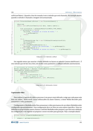105 APÊNDICE - MULTIMEDIA 
onPictureTaken(). Quando a foto for tomada é este o método que será chamado. No exemplo abaixo, 
quando o método é chamado a imagem será armazenada. 
1 private PictureCallback mPicture = new PictureCallback () { 
2 
3 @Override 
4 public void onPictureTaken ( byte [] data , Camera camera ) { 
5 
6 File pictureFile = getOutputMediaFile ( MEDIA_TYPE_IMAGE ); 
7 if ( pictureFile == null ){ 
8 Log .d(TAG , " Problemas na criacao da midia : " + 
9 e. getMessage ()); 
10 return ; 
11 } 
12 
13 try { 
14 FileOutputStream fos = new FileOutputStream ( pictureFile ); 
15 fos. write ( data ); 
16 fos. close (); 
17 } catch ( FileNotFoundException e) { 
18 Log.d(TAG , " Arquivo nao encontrado : " + e. getMessage ()); 
19 } catch ( IOException e) { 
20 Log.d(TAG , " Problemas no acesso ao arquivo : " + e. getMessage ()); 
21 } 
22 } 
23 }; 
Código Java 11.22: Definindo o callback 
Em seguida temos que associar o botão definido no layout ao método Camera.takePicture(). É 
estemétodo que de fato tira a foto, ele recebe como parâmetro o callback definido anteriormente. 
1 // Adicionando um listener ao botao de captura 
2 Button captureButton = ( Button ) findViewById (id. button_capture ); 
3 captureButton . setOnClickListener ( 
4 new View . OnClickListener () { 
5 @Override 
6 public void onClick ( View v) { 
7 // obtendo imagem da camera 
8 mCamera . takePicture (null , null , mPicture ); 
9 } 
10 } 
11 ); 
Código Java 11.23: Adicionando o Listener 
Capturando vídeo 
Para realizar a captura de vídeo o processo é um pouco mais delicado e exige que cada passo seja 
feito em ordem. Nesta tarefa vamos utilizar,além da classe Câmera, a classe Media Recorder para 
armazenar o vídeo produzido. 
Configurando oMediaRecorder Para armazenar o vídeo precisamos de umobjetoMediaRecorder 
configurado apropriadamente. Esta configuração deve ser feita em uma ordem específica. Uma vez 
definidas as propriedades vamos chamar o métodoMediaRecorder.prepare() que fará uma validação 
da configuração e em seguida vai preparar o nosso recorder para gravação. Veja o exemplo abaixo: 
1 private boolean prepareVideoRecorder (){ 
2 
3 mCamera = getCameraInstance (); 
www.k19.com.br 105 
 