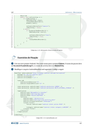 107 APÊNDICE - MULTIMEDIA 
7 @Override 
8 public void onClick ( View v) { 
9 if ( isRecording ) { 
10 mMediaRecorder . stop (); 
11 releaseMediaRecorder (); 
12 mCamera . lock (); 
13 
14 setCaptureButtonText (" Capture "); 
15 isRecording = false ; 
16 } else { 
17 if ( prepareVideoRecorder ()) { 
18 mMediaRecorder . start (); 
19 
20 setCaptureButtonText (" Stop "); 
21 isRecording = true ; 
22 } else { 
23 releaseMediaRecorder (); 
24 } 
25 } 
26 } 
27 } 
28 ); 
Código Java 11.25: Adicionando o listener ao botão de captura 
Exercícios de Fixação 
14 Crie umnovo projeto Android. Use como nome para o projeto Camera. O nome do pacote deve 
ser br.com.k19.android.cap11, e o nome da activity deve serMainActivity. 
15 Modifique o arquivo AndroidManifest.xml seguindo o código a seguir: 
1 <manifest xmlns:android =" http: // schemas . android . com / apk / res / android " 
2 package ="br. com. k19. android . cap11 " 
3 android:versionCode ="1" 
4 android:versionName ="1.0 " > 
5 
6 <uses -sdk 
7 android:minSdkVersion ="8" 
8 android:targetSdkVersion ="15" /> 
9 
10 <uses - permission android:name =" android . permission . CAMERA " /> 
11 <uses - permission android:name =" android . permission . WRITE_EXTERNAL_STORAGE " /> 
12 
13 < application 
14 android:icon =" @drawable / ic_launcher " 
15 android:label =" @string / app_name " 
16 android:theme =" @style / AppTheme " > 
17 <activity 
18 android:name =". MainActivity " 
19 android:label =" @string / title_activity_main " 
20 android:screenOrientation =" landscape "> 
21 <intent - filter > 
22 <action android:name =" android . intent . action . MAIN " /> 
23 
24 <category android:name =" android . intent . category . LAUNCHER " /> 
25 </ intent - filter > 
26 </ activity > 
27 </ application > 
28 
29 </ manifest > 
Código XML 11.16: AndroidManifest.xml 
www.k19.com.br 107 
 