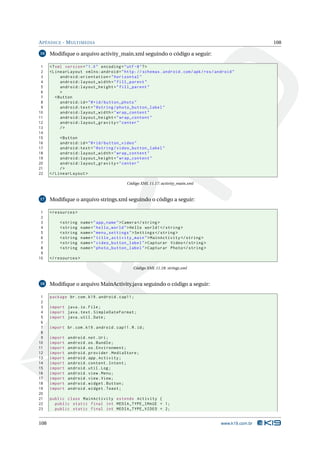 APÊNDICE - MULTIMEDIA 108 
16 Modifique o arquivo activity_main.xml seguindo o código a seguir: 
1 <? xml version =" 1.0" encoding ="utf -8"?> 
2 < LinearLayout xmlns:android =" http: // schemas . android . com / apk / res / android " 
3 android:orientation =" horizontal " 
4 android:layout_width =" fill_parent " 
5 android:layout_height =" fill_parent " 
6 > 
7 <Button 
8 android:id ="@+id/ button_photo " 
9 android:text =" @string / photo_button_label " 
10 android:layout_width =" wrap_content " 
11 android:layout_height =" wrap_content " 
12 android:layout_gravity =" center " 
13 /> 
14 
15 <Button 
16 android:id ="@+id/ button_video " 
17 android:text =" @string / video_button_label " 
18 android:layout_width =" wrap_content " 
19 android:layout_height =" wrap_content " 
20 android:layout_gravity =" center " 
21 /> 
22 </ LinearLayout > 
Código XML 11.17: activity_main.xml 
17 Modifique o arquivo strings.xml seguindo o código a seguir: 
1 <resources > 
2 
3 <string name =" app_name ">Camera </ string > 
4 <string name =" hello_world ">Hello world !</ string > 
5 <string name =" menu_settings ">Settings </ string > 
6 <string name =" title_activity_main "> MainActivity </ string > 
7 <string name =" video_button_label ">Capturar Video </ string > 
8 <string name =" photo_button_label ">Capturar Photo </ string > 
9 
10 </ resources > 
Código XML 11.18: strings.xml 
18 Modifique o arquivoMainActivity.java seguindo o código a seguir: 
1 package br.com .k19 . android . cap11 ; 
2 
3 import java .io. File ; 
4 import java . text . SimpleDateFormat ; 
5 import java . util . Date ; 
6 
7 import br. com. k19. android . cap11 .R.id; 
8 
9 import android . net. Uri; 
10 import android .os. Bundle ; 
11 import android .os. Environment ; 
12 import android . provider . MediaStore ; 
13 import android .app . Activity ; 
14 import android . content . Intent ; 
15 import android . util .Log ; 
16 import android . view . Menu ; 
17 import android . view . View ; 
18 import android . widget . Button ; 
19 import android . widget . Toast ; 
20 
21 public class MainActivity extends Activity { 
22 public static final int MEDIA_TYPE_IMAGE = 1; 
23 public static final int MEDIA_TYPE_VIDEO = 2; 
108 www.k19.com.br 
 