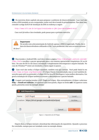 INTRODUÇÃO À PLATAFORMA ANDROID 2 
1 Os exercícios deste capítulo são para preparar o ambiente de desenvolvimento. Caso você não 
tenha o JDK instalado no seu computador, então você deve instalá-lo primeiramente. Para fazer isso, 
consulte o artigo da K19 de instalação do JDK no endereço a seguir: 
http://www.k19.com.br/artigos/instalando-o-jdk-java-development-kit/ 
Caso você já tenha o Java instalado, pode passar para o próximo exercício. 
Importante 
De acordo com a documentação do Android, apenas o JDK 6 é suportado. Porém, há re-latos 
de desenvolvedores utilizando o JDK 7 sem problemas, mas sem os novos recursos 
do Java 7. 
2 Para instalar o Android SDK, você deve visitar a página http://developer.android.com/sdk/ 
index.html e escolher o pacote apropriado para o seu sistema operacional e arquitetura (32 ou 64 
bits). No caso do OS X e do Linux a instalação é simplesmente descompactar o arquivo baixado. No 
caso doWindows™existe um instalador, e basta seguir os passos. 
3 Caso você não tenha o Eclipse instalado, também terá que instalar. Você pode baixá-lo em 
http://www.eclipse.org/downloads/. O Eclipse Classic é recomendado,mas se você também de-senvolve 
para web (ou pretende) o Eclipse IDE for Java EE Developers é uma melhor alternativa. Em 
geral a instalação do Eclipse também se resume a descompactar o pacote baixado. 
4 A seguir você precisa instalar o ADT Plugin no Eclipse. Abra normalmente o Eclipse e selecione 
Help -> Install new software. Irá aparecer uma nova janela, clique no botão add. Irá aparecer outra 
janela, preencha como no exemplo abaixo: 
Figura 1.1: Repositório do ADT Plugin. 
Depois disso, o Eclipse iniciará o download das informações do repositório. Quando o processo 
for concluído, marque para ser instalado como no exemplo abaixo: 
2 www.k19.com.br 
 