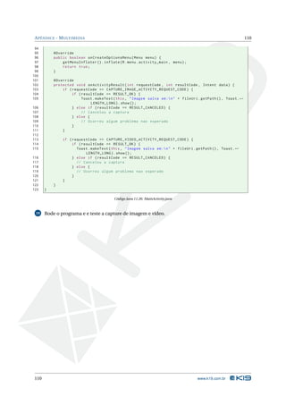 APÊNDICE - MULTIMEDIA 110 
94 
95 @Override 
96 public boolean onCreateOptionsMenu ( Menu menu ) { 
97 getMenuInflater (). inflate (R. menu . activity_main , menu ); 
98 return true ; 
99 } 
100 
101 @Override 
102 protected void onActivityResult ( int requestCode , int resultCode , Intent data ) { 
103 if ( requestCode == CAPTURE_IMAGE_ACTIVITY_REQUEST_CODE ) { 
104 if ( resultCode == RESULT_OK ) { 
105 Toast . makeText (this , " Imagem salva em :n" + fileUri . getPath () , Toast .Ã- 
LENGTH_LONG ). show (); 
106 } else if ( resultCode == RESULT_CANCELED ) { 
107 // Cancelou a captura 
108 } else { 
109 // Ocorreu algum problema nao esperado 
110 } 
111 } 
112 
113 if ( requestCode == CAPTURE_VIDEO_ACTIVITY_REQUEST_CODE ) { 
114 if ( resultCode == RESULT_OK ) { 
115 Toast . makeText (this , " Imagem salva em :n" + fileUri . getPath () , Toast .Ã- 
LENGTH_LONG ). show (); 
116 } else if ( resultCode == RESULT_CANCELED ) { 
117 // Cancelou a captura 
118 } else { 
119 // Ocorreu algum problema nao esperado 
120 } 
121 } 
122 } 
123 } 
Código Java 11.26: MainActivity.java 
19 Rode o programa e e teste a capture de imagem e vídeo. 
110 www.k19.com.br 
 