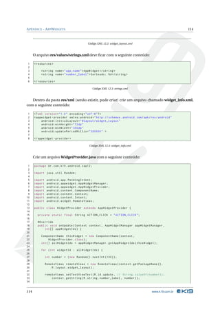 APÊNDICE - APPWIDGETS 114 
Código XML 12.2: widget_layout.xml 
O arquivo res/values/strings.xml deve ficar com o seguinte conteúdo: 
1 <resources > 
2 
3 <string name =" app_name ">AppWidget </ string > 
4 <string name =" number_label ">Sorteado: %d</ string > 
5 
6 </ resources > 
Código XML 12.3: strings.xml 
Dentro da pasta res/xml (senão existir, pode criar) crie um arquivo chamado widget_info.xml, 
com o seguinte conteúdo: 
1 <? xml version =" 1.0" encoding ="utf -8"?> 
2 <appwidget - provider xmlns:android =" http: // schemas . android . com / apk / res / android " 
3 android:initialLayout =" @layout / widget_layout " 
4 android:minHeight ="72 dp" 
5 android:minWidth ="300 dp" 
6 android:updatePeriodMillis =" 300000 " > 
7 
8 </ appwidget - provider > 
Código XML 12.4: widget_info.xml 
Crie umarquivoWidgetProvider.java com o seguinte conteúdo: 
1 package br.com .k19 . android . cap12 ; 
2 
3 import java . util . Random ; 
4 
5 import android . app. PendingIntent ; 
6 import android . appwidget . AppWidgetManager ; 
7 import android . appwidget . AppWidgetProvider ; 
8 import android . content . ComponentName ; 
9 import android . content . Context ; 
10 import android . content . Intent ; 
11 import android . widget . RemoteViews ; 
12 
13 public class WidgetProvider extends AppWidgetProvider { 
14 
15 private static final String ACTION_CLICK = " ACTION_CLICK "; 
16 
17 @Override 
18 public void onUpdate ( Context context , AppWidgetManager appWidgetManager , 
19 int [] appWidgetIds ) { 
20 
21 ComponentName thisWidget = new ComponentName ( context , 
22 WidgetProvider . class ); 
23 int [] allWidgetIds = appWidgetManager . getAppWidgetIds ( thisWidget ); 
24 
25 for (int widgetId : allWidgetIds ) { 
26 
27 int number = ( new Random (). nextInt (100) ); 
28 
29 RemoteViews remoteViews = new RemoteViews ( context . getPackageName () , 
30 R. layout . widget_layout ); 
31 
32 remoteViews . setTextViewText (R.id. update , // String . valueOf ( number )); 
33 context . getString (R. string . number_label , number )); 
34 
114 www.k19.com.br 
 