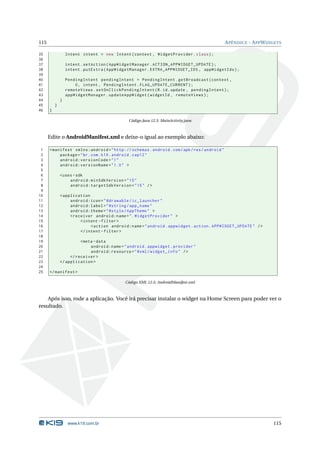 115 APÊNDICE - APPWIDGETS 
35 Intent intent = new Intent ( context , WidgetProvider . class ); 
36 
37 intent . setAction ( AppWidgetManager . ACTION_APPWIDGET_UPDATE ); 
38 intent . putExtra ( AppWidgetManager . EXTRA_APPWIDGET_IDS , appWidgetIds ); 
39 
40 PendingIntent pendingIntent = PendingIntent . getBroadcast ( context , 
41 0, intent , PendingIntent . FLAG_UPDATE_CURRENT ); 
42 remoteViews . setOnClickPendingIntent (R.id. update , pendingIntent ); 
43 appWidgetManager . updateAppWidget ( widgetId , remoteViews ); 
44 } 
45 } 
46 } 
Código Java 12.3: MainActivity.java 
Edite o AndroidManifest.xml e deixe-o igual ao exemplo abaixo: 
1 <manifest xmlns:android =" http: // schemas . android . com / apk / res / android " 
2 package ="br. com. k19. android . cap12 " 
3 android:versionCode ="1" 
4 android:versionName ="1.0 " > 
5 
6 <uses -sdk 
7 android:minSdkVersion ="15" 
8 android:targetSdkVersion ="15" /> 
9 
10 < application 
11 android:icon =" @drawable / ic_launcher " 
12 android:label =" @string / app_name " 
13 android:theme =" @style / AppTheme " > 
14 <receiver android:name =". WidgetProvider " > 
15 <intent - filter > 
16 <action android:name =" android . appwidget . action . APPWIDGET_UPDATE " /> 
17 </ intent - filter > 
18 
19 <meta - data 
20 android:name =" android . appwidget . provider " 
21 android:resource =" @xml / widget_info " /> 
22 </ receiver > 
23 </ application > 
24 
25 </ manifest > 
Código XML 12.5: AndroidManifest.xml 
Após isso, rode a aplicação. Você irá precisar instalar o widget na Home Screen para poder ver o 
resultado. 
www.k19.com.br 115 
 