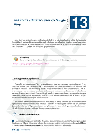 APÊNDICE - PUBLICANDO NO Google 
Play 
C A P Í T U L O 
13 
Após fazer um aplicativo, você pode disponibilizá-lo na loja de aplicativos oficial do Android, a 
Google Play. A partir de lá outros usuários podem baixar o seu aplicativo. Para isso, antes é necessário 
que o desenvolvedor se cadastre para poder publicar aplicativos. Ao se inscrever, é necessário pagar 
uma taxa de US $15,00 e ter (ou criar) uma google account. 
Mais Sobre 
Caso você queira fazer a inscrição, acesse o endereço abaixo e siga os passos. 
https://play.google.com/apps/publish 
Como gerar um aplicativo 
Para subir um aplicativo no Play é necessário antes gerar um pacote do nosso aplicativo. O pa-cote 
é um arquivo com a extensão .apk. É possível gerar um pacote assinado ou não assinado. Um 
pacote não assinado é um pacote cuja autoria do desenvolvedor não pode ser identificada. Um pa-cote 
assinado é um pacote que inclui uma assinatura no pacote, de acordo com um certificado que 
apenas o desenvolvedor possui. Esse certificado não deve ser compartilhado com mais ninguém que 
não seja o desenvolvedor, senão outras pessoas podem assinar aplicativos como se fosse o próprio 
desenvolvedor e utilizar isto para fins maliciosos. 
Por padrão, o Eclipse usa um certificado para debug (a debug.keystore) que é utilizado durante 
o processo de desenvolvimento para diminuir o trabalho de ter que gerar sempre um APK assinado. 
Quando for criar um APK para distribuir o seu aplicativo, é recomendado que seja utilizado um cer-tificado 
diferente do que é utilizado durante o desenvolvimento. 
Exercícios de Fixação 
1 Vamos criar um pacote assinado. Selecione qualquer um dos projetos Android que estejam 
finalizados no Eclipse. Clique com o botão direito sobre o projeto, e selecione a opção Android Tools 
-> Export Signed Application Package. Ao selecionar, irá aparecer a tela abaixo: 
www.k19.com.br 117 
 