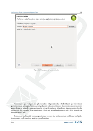 APÊNDICE - PUBLICANDO NO Google Play 118 
Figura 13.1: Wizard para criar pacotes assinados. 
No momento que você gera umapk assinado, o Eclipse irá rodar o Android Lint, que irá verificar 
por erros na sua aplicação. Vários warnings durante o desenvolvimento são considerados erros neste 
passo. Imagens faltando na pasta drawable, strings de tradução faltando em alguma das versões do 
strings.xml são exemplos de erros comuns. Caso seja acusado algum erro, você deve arrumá-los 
antes de gerar o apk. 
Depois que você corrigir todos os problemas, ou caso não tenha nenhum problema, você pode 
avançar para a tela seguinte, igual ao exemplo abaixo. 
118 www.k19.com.br 
 