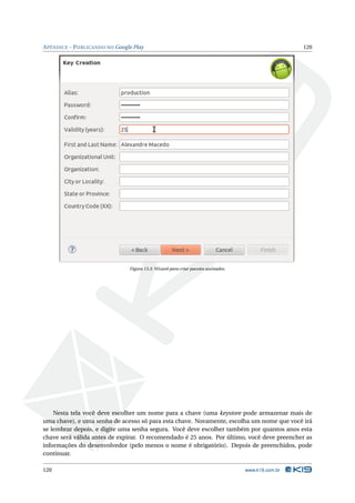 APÊNDICE - PUBLICANDO NO Google Play 120 
Figura 13.3: Wizard para criar pacotes assinados. 
Nesta tela você deve escolher um nome para a chave (uma keystore pode armazenar mais de 
uma chave), e uma senha de acesso só para esta chave. Novamente, escolha um nome que você irá 
se lembrar depois, e digite uma senha segura. Você deve escolher também por quantos anos esta 
chave será válida antes de expirar. O recomendado é 25 anos. Por último, você deve preencher as 
informações do desenvolvedor (pelo menos o nome é obrigatório). Depois de preenchidos, pode 
continuar. 
120 www.k19.com.br 
 