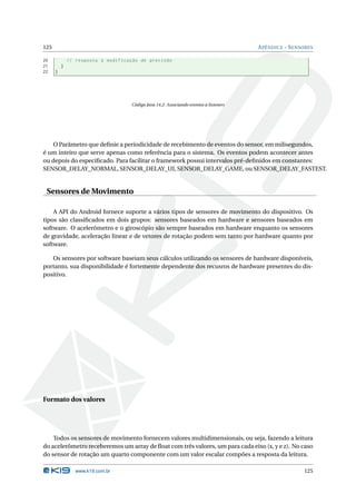 125 APÊNDICE - SENSORES 
20 // resposta à modificação de precisão 
21 } 
22 } 
Código Java 14.2: Associando eventos a listeners 
OParâmetro que definie a periodicidade de recebimento de eventos do sensor, em milisegundos, 
é um inteiro que serve apenas como referência para o sistema. Os eventos podem acontecer antes 
ou depois do especificado. Para facilitar o framework possui intervalos pré-definidos em constantes: 
SENSOR_DELAY_NORMAL, SENSOR_DELAY_UI, SENSOR_DELAY_GAME, ou SENSOR_DELAY_FASTEST. 
Sensores deMovimento 
A API do Android fornece suporte a vários tipos de sensores de movimento do dispositivo. Os 
tipos são classificados em dois grupos: sensores baseados em hardware e sensores baseados em 
software. O acelerômetro e o giroscópio são sempre baseados em hardware enquanto os sensores 
de gravidade, aceleração linear e de vetores de rotação podem sem tanto por hardware quanto por 
software. 
Os sensores por software baseiam seus cálculos utilizando os sensores de hardware disponíveis, 
portanto, sua disponibilidade é fortemente dependente dos recusros de hardware presentes do dis-positivo. 
Formato dos valores 
Todos os sensores de movimento fornecem valores multidimensionais, ou seja, fazendo a leitura 
do acelerômetro receberemos umarray de float com três valores, umpara cada eixo (x, y e z). No caso 
do sensor de rotação umquarto componente comumvalor escalar compões a resposta da leitura. 
www.k19.com.br 125 
 