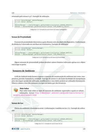129 APÊNDICE - SENSORES 
retornado pelo sensor é ¹T . Exemplo de utilização: 
1 private SensorManager mSensorManager ; 
2 private Sensor mSensor ; 
3 ... 
4 mSensorManager = ( SensorManager ) getSystemService ( Context . SENSOR_SERVICE ); 
5 mSensor = mSensorManager . getDefaultSensor ( Sensor . TYPE_MAGNETIC_FIELD ); 
Código Java 14.9: Exemplo de uso do Sensor de Campo Geomagnético 
Sensor de Proximidade 
O sensor de proximidade determina o quão distante está um objeto do dispositivo. A informação 
da distância é retornada em umfloat em centímetros. Exemplo de utilização: 
1 private SensorManager mSensorManager ; 
2 private Sensor mSensor ; 
3 ... 
4 mSensorManager = ( SensorManager ) getSystemService ( Context . SENSOR_SERVICE ); 
5 mSensor = mSensorManager . getDefaultSensor ( Sensor . TYPE_PROXIMITY ); 
Código Java 14.10: Exemplo de uso do Sensor de Proximidade 
Alguns sensores de proximidade podem devolver valores binários indicando apenas se o objeto 
está longe ou perto. 
Sensores de Ambiente 
A API do Android ainda fornece suporte a sensores de monitoração de ambiente tais como: tem-peratura, 
pressão, luminância, umidade. Este tipo de sensor é o de maior facilidade demanipulação 
pois não requer ajustes de calibração, modificações e seus dados podem ser utilizados diretamente. 
Observe abaixo a lista dos sensores e os tipos de dados que eles fornecem. 
Mais Sobre 
Para saber mais sobre os tipos de sensores de ambiente suportados e quais os valores 
retornados. Acesse: http://developer.android.com/guide/topics/sensors/ 
sensors_environment.html 
Sensor de Luz 
Obtém do ambiente a luminância atual. A informação é medida em lux (l x). Exemplo de utiliza-ção: 
1 private SensorManager mSensorManager ; 
2 private Sensor mSensor ; 
3 ... 
4 mSensorManager = ( SensorManager ) getSystemService ( Context . SENSOR_SERVICE ); 
5 mSensor = mSensorManager . getDefaultSensor ( Sensor . TYPE_LIGHT ); 
Código Java 14.11: Exemplo de uso do Sensor de Luz 
www.k19.com.br 129 
 