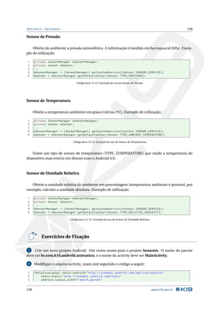 APÊNDICE - SENSORES 130 
Sensor de Pressão 
Obtém do ambiente a pressão atmosférica. A informação é medida emhectopascal (hPa). Exem-plo 
de utilização: 
1 private SensorManager mSensorManager ; 
2 private Sensor mSensor ; 
3 ... 
4 mSensorManager = ( SensorManager ) getSystemService ( Context . SENSOR_SERVICE ); 
5 mSensor = mSensorManager . getDefaultSensor ( Sensor . TYPE_PRESSURE ); 
Código Java 14.12: Exemplo de uso do Sensor de Pressão 
Sensor de Temperatura 
Obtém a temperatura ambiente em graus Celcius (ºC). Exemplo de utilização: 
1 private SensorManager mSensorManager ; 
2 private Sensor mSensor ; 
3 ... 
4 mSensorManager = ( SensorManager ) getSystemService ( Context . SENSOR_SERVICE ); 
5 mSensor = mSensorManager . getDefaultSensor ( Sensor . TYPE_AMBIENT_TEMPERATURE ); 
Código Java 14.13: Exemplo de uso do Sensor de Temperatura 
Existe um tipo de sensor de temperatura (TYPE_TEMPERATURE) que mede a temperatura do 
dispositivo mas entrou em desuso com o Android 4.0. 
Sensor de Umidade Relativa 
Obtém a umidade relativa do ambiente em porcentagem (temperatura ambiente é possível, por 
exemplo, calcular a umidade absoluta. Exemplo de utilização: 
1 private SensorManager mSensorManager ; 
2 private Sensor mSensor ; 
3 ... 
4 mSensorManager = ( SensorManager ) getSystemService ( Context . SENSOR_SERVICE ); 
5 mSensor = mSensorManager . getDefaultSensor ( Sensor . TYPE_RELATIVE_HUMIDITY ); 
Código Java 14.14: Exemplo de uso do Sensor de Umidade Relativa 
Exercícios de Fixação 
1 Crie um novo projeto Android. Use como nome para o projeto Sensores. O nome do pacote 
deve ser br.com.k19.android.animation, e o nome da activity deve serMainActivity. 
2 Modifique o arquivo activity_main.xml seguindo o código a seguir: 
1 < RelativeLayout xmlns:android =" http: // schemas . android . com / apk / res / android " 
2 xmlns:tools =" http: // schemas . android . com / tools " 
3 android:layout_width =" match_parent " 
130 www.k19.com.br 
 