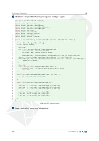APÊNDICE - SENSORES 132 
4 Modifique o arquivoMainActivity.java seguindo o código a seguir: 
1 package br.com .k19 . android . sensores ; 
2 
3 import android . hardware . Sensor ; 
4 import android . hardware . SensorEvent ; 
5 import android . hardware . SensorEventListener ; 
6 import android . hardware . SensorManager ; 
7 import android .os. Bundle ; 
8 import android . app. Activity ; 
9 import android . content . Context ; 
10 import android . view . Menu ; 
11 import android . widget . TextView ; 
12 
13 public class MainActivity extends Activity implements SensorEventListener { 
14 
15 private SensorManager mSensorManager ; 
16 private Sensor mSensor ; 
17 
18 @Override 
19 public void onCreate ( Bundle savedInstanceState ) { 
20 super . onCreate ( savedInstanceState ); 
21 setContentView (R. layout . activity_main ); 
22 
23 mSensorManager = ( SensorManager ) getSystemService ( Context . SENSOR_SERVICE ); 
24 mSensor = mSensorManager . getDefaultSensor ( Sensor . TYPE_ACCELEROMETER ); 
25 mSensorManager . registerListener (( SensorEventListener ) this , mSensor , SensorManagerÃ- 
. SENSOR_DELAY_NORMAL ); 
26 } 
27 
28 @Override 
29 public boolean onCreateOptionsMenu ( Menu menu ) { 
30 getMenuInflater (). inflate (R. menu . activity_main , menu ); 
31 return true ; 
32 } 
33 
34 public void onAccuracyChanged ( Sensor arg0 , int arg1 ) { 
35 // TODO Auto - generated method stub 
36 
37 } 
38 
39 public void onSensorChanged ( SensorEvent ev) { 
40 
41 TextView x = ( TextView ) findViewById (R.id. textView1 ); 
42 TextView y = ( TextView ) findViewById (R.id. textView2 ); 
43 TextView z = ( TextView ) findViewById (R.id. textView3 ); 
44 
45 x. setText ( String . valueOf (ev. values [0]) ); 
46 y. setText ( String . valueOf (ev. values [1]) ); 
47 z. setText ( String . valueOf (ev. values [2]) ); 
48 
49 } 
50 } 
Código Java 14.15: MainActivity.java 
5 Rode a aplicação e movimente o dispositivo. 
132 www.k19.com.br 
 