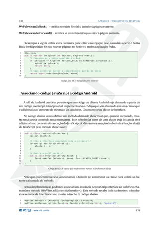 135 APÊNDICE - WEB APPS COM WEBVIEW 
WebView.canGoBack() - verifica se existe histórico anterior à página corrente. 
WebView.canGoForward() - verifica se existe histórico posterior à página corrente. 
O exemplo a seguir utiliza estes controles para voltar a navegação caso o usuário aperte o botão 
Back do dispositivo. Se não houver páginas no histórico então a aplicação fecha. 
1 @Override 
2 public boolean onKeyDown (int keyCode , KeyEvent event ) { 
3 // Checando se o botão apertado é o Back 
4 if (( keyCode == KeyEvent . KEYCODE_BACK ) && myWebView . canGoBack () { 
5 myWebView . goBack (); 
6 return true ; 
7 } 
8 // Caso contrário manter o comportamento padrão do botão 
9 return super . onKeyDown ( keyCode , event ); 
10 } 
Código Java 15.4: Navegando pelo histórico 
Associando código JavaScript a código Android 
A API do Android também permite que um código do cliente Android seja chamado a partir de 
umcódigo JavaScript. Isto é possível implementando o código que será chamado emuma classe que 
é adicionada ao contexto de execução do JavaScript. Chamamos esta classe de Interface. 
No código abaixo vamos definir um método chamado showToast que, quando executado, mos-tra 
uma janela contendo uma mensagem. Este método faz parte de uma classe cuja instancia será 
adicionada ao contexto de execução do JavaScript. A idéia neste exemplo é substituir a função alert() 
do JavaScript pelo método showToast(); 
1 public class JavaScriptInterface { 
2 Context mContext ; 
3 
4 /* Cria a interface guardando nela o contexto */ 
5 JavaScriptInterface ( Context c) { 
6 mContext = c; 
7 } 
8 
9 /* Mostra a notificação */ 
10 public void showToast ( String toast ) { 
11 Toast . makeText ( mContext , toast , Toast . LENGTH_SHORT ). show (); 
12 } 
13 } 
Código Java 15.5: Classe que implementa o método a ser chamado via JS 
Note que, por conveniência, adicionamos o Context no construtor da classe para utilizá-lo du-rante 
a chamada do método. 
Feita a implementação podemos associar uma instância de JavaScriptInterface aoWebView cha-mando 
o método WebView.addJavascriptInterface(). Este método recebe dois parâmetros: a instân-cia 
e o nome da Interface como mostra o trecho de código abaixo: 
1 WebView webView = ( WebView ) findViewById (R.id. webview ); 
2 webView . addJavascriptInterface ( new JavaScriptInterface ( this ), " Android "); 
www.k19.com.br 135 
 