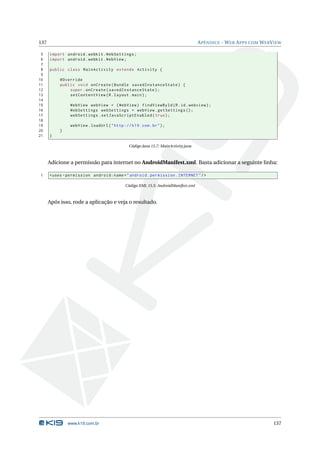 137 APÊNDICE - WEB APPS COM WEBVIEW 
5 import android . webkit . WebSettings ; 
6 import android . webkit . WebView ; 
7 
8 public class MainActivity extends Activity { 
9 
10 @Override 
11 public void onCreate ( Bundle savedInstanceState ) { 
12 super . onCreate ( savedInstanceState ); 
13 setContentView (R. layout . main ); 
14 
15 WebView webView = ( WebView ) findViewById (R.id. webview ); 
16 WebSettings webSettings = webView . getSettings (); 
17 webSettings . setJavaScriptEnabled ( true ); 
18 
19 webView . loadUrl (" http :// k19 . com .br"); 
20 } 
21 } 
Código Java 15.7: MainActivity.java 
Adicione a permissão para internet no AndroidManifest.xml. Basta adicionar a seguinte linha: 
1 <uses - permission android:name =" android . permission . INTERNET "/> 
Código XML 15.5: AndroidManifest.xml 
Após isso, rode a aplicação e veja o resultado. 
www.k19.com.br 137 
 