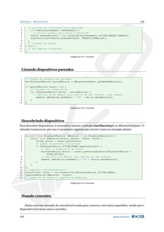 APÊNDICE - BLUETOOTH 140 
3 // verifica se o bluetooth está habilitado 
4 if (! mBluetoothAdapter . isEnabled ()) { 
5 // envia o usuário para ativar o bluetooth 
6 Intent enableBtIntent = new Intent ( BluetoothAdapter . ACTION_REQUEST_ENABLE ); 
7 startActivityForResult ( enableBtIntent , REQUEST_ENABLE_BT ); 
8 } 
9 // restante do código 
10 } else { 
11 // sem suporte a bluetooth 
12 } 
Código Java 16.1: Exemplo 
Listando dispositivos pareados 
1 // retorna os dispositivos pareados 
2 Set < BluetoothDevice > pairedDevices = mBluetoothAdapter . getBondedDevices (); 
3 
4 if ( pairedDevices . size () > 0) { 
5 // iteramos nos dispositivos 
6 for ( BluetoothDevice device : pairedDevices ) { 
7 // adiciona em um adapter para mostrar em uma ListView , como exemplo 
8 adapter .add ( device . getName () + "n" + device . getAddress ()); 
9 } 
10 } 
Código Java 16.2: Exemplo 
Descobrindo dispositivos 
Para descobrir dispositivos, é necessário chamar o método startDiscovery() no BluetoothAdapter. O 
método é assíncrono, por isso é necessário registrar um receiver como no exemplo abaixo: 
1 private final BroadcastReceiver mReceiver = new BroadcastReceiver () { 
2 public void onReceive ( Context context , Intent intent ) { 
3 String action = intent . getAction (); 
4 // quando um aparelho é encontrado 
5 if ( BluetoothDevice . ACTION_FOUND . equals ( action )) { 
6 // obter o dispositivo do intent 
7 BluetoothDevice device = intent . getParcelableExtra ( BluetoothDevice .Ã- 
EXTRA_DEVICE ); 
8 // adiciona a um adapter para mostrar em uma ListView 
9 adapter .add ( device . getName () + "n" + device . getAddress ()); 
10 } 
11 } 
12 }; 
13 // registra o BroadcastReceiver 
14 IntentFilter filter = new IntentFilter ( BluetoothDevice . ACTION_FOUND ); 
15 registerReceiver ( mReceiver , filter ); 
16 // lembre -se de remover o registro no onDestroy 
Código Java 16.3: Exemplo 
Usando conexões 
Abaixo está um exemplo de uma thread usada para conectar com outros aparelhos, sendo que o 
dispositivo funciona como o servidor. 
140 www.k19.com.br 
 