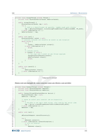 141 APÊNDICE - BLUETOOTH 
1 private class AcceptThread extends Thread { 
2 private final BluetoothServerSocket mmServerSocket ; 
3 
4 public AcceptThread () { 
5 BluetoothServerSocket tmp = null ; 
6 try { 
7 // UUID é o identificador do aparelho , também usado pelo cliente 
8 tmp = mBluetoothAdapter . listenUsingRfcommWithServiceRecord (NAME , MY_UUID ); 
9 } catch ( IOException e) { } 
10 mmServerSocket = tmp ; 
11 } 
12 
13 public void run () { 
14 BluetoothSocket socket = null ; 
15 // continua tentando até encontra um socket ou uma exception 
16 while ( true ) { 
17 try { 
18 socket = mmServerSocket . accept (); 
19 } catch ( IOException e) { 
20 break ; 
21 } 
22 // conexão aceita 
23 if ( socket != null ) { 
24 // Faz algo com o socket em uma thread separada 
25 manageConnectedSocket ( socket ); 
26 mmServerSocket . close (); 
27 break ; 
28 } 
29 } 
30 } 
31 
32 public void cancel () { 
33 try { 
34 mmServerSocket . close (); 
35 } catch ( IOException e) { } 
36 } 
37 } 
Código Java 16.4: Exemplo 
Abaixo está um exemplo de como conectar como umcliente a um servidor: 
1 private class ConnectThread extends Thread { 
2 private final BluetoothSocket mmSocket ; 
3 private final BluetoothDevice mmDevice ; 
4 
5 public ConnectThread ( BluetoothDevice device ) { 
6 BluetoothSocket tmp = null ; 
7 mmDevice = device ; 
8 
9 // obtem um socket para conectar com um dispositivo 
10 try { 
11 // MY_UUID is the app ’s UUID string , also used by the server code 
12 tmp = device . createRfcommSocketToServiceRecord ( MY_UUID ); 
13 } catch ( IOException e) { } 
14 mmSocket = tmp ; 
15 } 
16 
17 public void run () { 
18 
19 mBluetoothAdapter . cancelDiscovery (); 
20 
21 try { 
22 mmSocket . connect (); 
23 } catch ( IOException connectException ) { 
24 // erro ao conectar 
25 try { 
26 mmSocket . close (); 
www.k19.com.br 141 
 